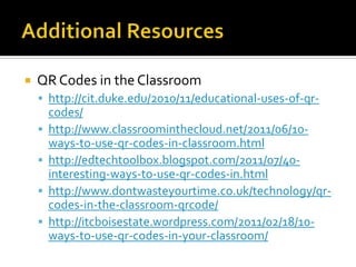    QR Codes in the Classroom
     http://cit.duke.edu/2010/11/educational-uses-of-qr-
        codes/
       http://www.classroominthecloud.net/2011/06/10-
        ways-to-use-qr-codes-in-classroom.html
       http://edtechtoolbox.blogspot.com/2011/07/40-
        interesting-ways-to-use-qr-codes-in.html
       http://www.dontwasteyourtime.co.uk/technology/qr-
        codes-in-the-classroom-qrcode/
       http://itcboisestate.wordpress.com/2011/02/18/10-
        ways-to-use-qr-codes-in-your-classroom/
 