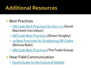    Best Practices
     QR Code Best Practices for Gov 2.0 (Sarah
      Marchetti Van Velsor)
     QR Code Best Practices (Shaun Quigley)
     10 Best Practices for Employing QR Codes
      (Brenna Roth)
     QR Code Best Practices (The Trade Group)

   Near Field Communication
     Quick Guide to the Future of Mobile
 
