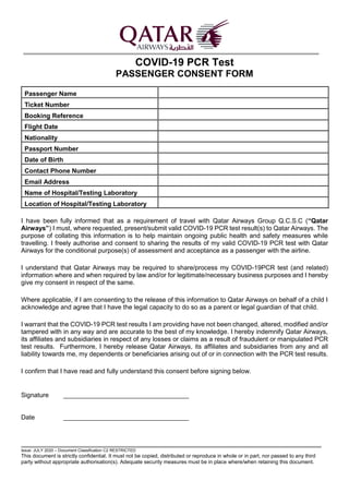 Issue: JULY 2020 – Document Classification C2 RESTRICTED
This document is strictly confidential. It must not be copied, distributed or reproduce in whole or in part, nor passed to any third
party without appropriate authorisation(s). Adequate security measures must be in place where/when retaining this document.
COVID-19 PCR Test
PASSENGER CONSENT FORM
Passenger Name
Ticket Number
Booking Reference
Flight Date
Nationality
Passport Number
Date of Birth
Contact Phone Number
Email Address
Name of Hospital/Testing Laboratory
Location of Hospital/Testing Laboratory
I have been fully informed that as a requirement of travel with Qatar Airways Group Q.C.S.C (“Qatar
Airways”) I must, where requested, present/submit valid COVID-19 PCR test result(s) to Qatar Airways. The
purpose of collating this information is to help maintain ongoing public health and safety measures while
travelling. I freely authorise and consent to sharing the results of my valid COVID-19 PCR test with Qatar
Airways for the conditional purpose(s) of assessment and acceptance as a passenger with the airline.
I understand that Qatar Airways may be required to share/process my COVID-19PCR test (and related)
information where and when required by law and/or for legitimate/necessary business purposes and I hereby
give my consent in respect of the same.
Where applicable, if I am consenting to the release of this information to Qatar Airways on behalf of a child I
acknowledge and agree that I have the legal capacity to do so as a parent or legal guardian of that child.
I warrant that the COVID-19 PCR test results I am providing have not been changed, altered, modified and/or
tampered with in any way and are accurate to the best of my knowledge. I hereby indemnify Qatar Airways,
its affiliates and subsidiaries in respect of any losses or claims as a result of fraudulent or manipulated PCR
test results. Furthermore, I hereby release Qatar Airways, its affiliates and subsidiaries from any and all
liability towards me, my dependents or beneficiaries arising out of or in connection with the PCR test results.
I confirm that I have read and fully understand this consent before signing below.
Signature ___________________________________
Date ___________________________________
 