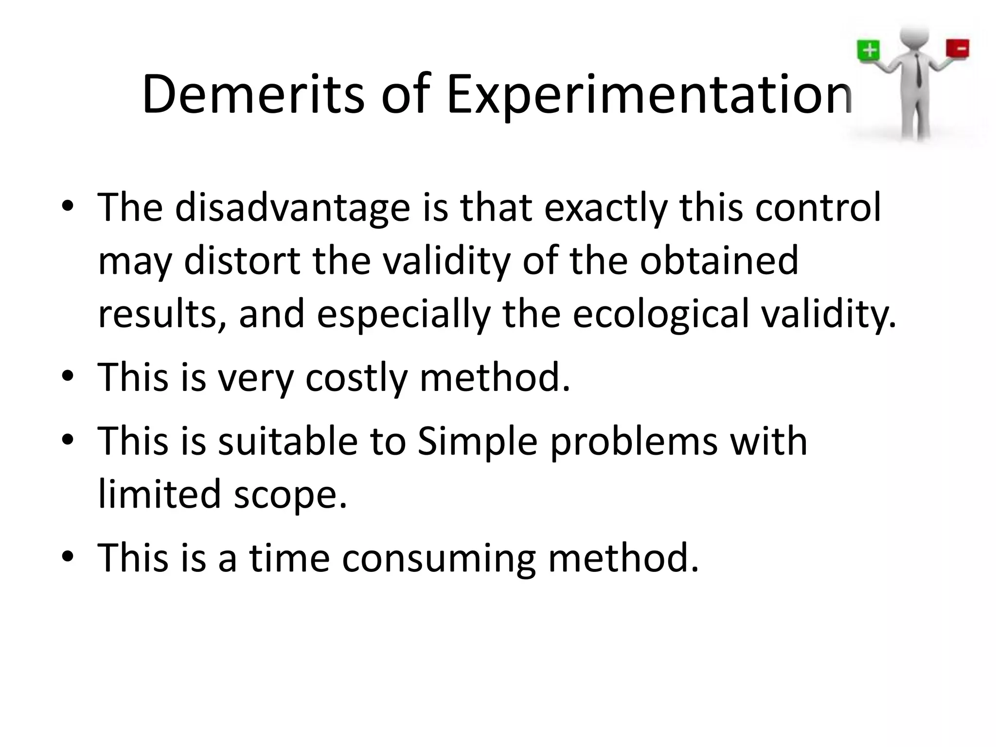 Demerits of Experimentation
• The disadvantage is that exactly this control
may distort the validity of the obtained
results, and especially the ecological validity.
• This is very costly method.
• This is suitable to Simple problems with
limited scope.
• This is a time consuming method.
 