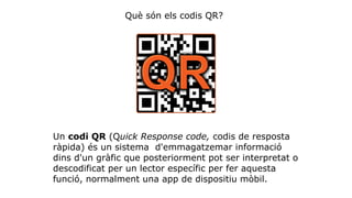 Què són els codis QR? 
Un codi QR (Quick Response code, codis de resposta 
ràpida) és un sistema d'emmagatzemar informació 
dins d'un gràfic que posteriorment pot ser interpretat o 
descodificat per un lector específic per fer aquesta 
funció, normalment una app de dispositiu mòbil. 
 