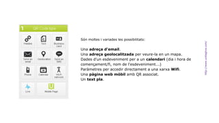 Són moltes i variades les possibilitats: 
Una adreça d'email. 
Una adreça geolocalitzada per veure-la en un mapa. 
Dades d'un esdeveniment per a un calendari (dia i hora de 
començament/fi, nom de l'esdeveniment...) 
Paràmetres per accedir directament a una xarxa Wifi. 
Una pàgina web mòbil amb QR associat. 
Un text pla. 
http://www.unitaglive.com/ 
 