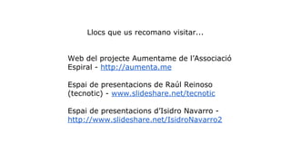 Llocs que us recomano visitar... 
Web del projecte Aumentame de l’Associació 
Espiral - http://aumenta.me 
Espai de presentacions de Raúl Reinoso 
(tecnotic) - www.slideshare.net/tecnotic 
Espai de presentacions d’Isidro Navarro - 
http://www.slideshare.net/IsidroNavarro2 
 