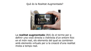Què és la Realitat Augmentada? 
La realitat augmentada (RA) és el terme per a 
definir una visió directa o indirecta d'un entorn físic 
en el món real, els elements del qual es combinen 
amb elements virtuals per a la creació d'una realitat 
mixta a temps real. 
 