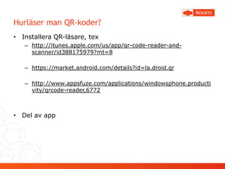 Hurläser man QR-koder?
• Installera QR-läsare, tex
   – http://itunes.apple.com/us/app/qr-code-reader-and-
     scanner/id388175979?mt=8

   – https://market.android.com/details?id=la.droid.qr

   – http://www.appsfuze.com/applications/windowsphone.producti
     vity/qrcode-reader,6772



• Del av app
 
