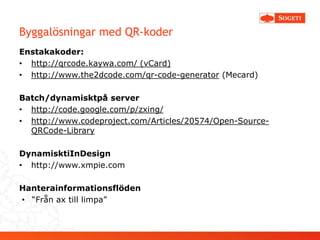 Byggalösningar med QR-koder
Enstakakoder:
• http://qrcode.kaywa.com/ (vCard)
• http://www.the2dcode.com/qr-code-generator (Mecard)

Batch/dynamisktpå server
• http://code.google.com/p/zxing/
• http://www.codeproject.com/Articles/20574/Open-Source-
  QRCode-Library

DynamisktiInDesign
• http://www.xmpie.com

Hanterainformationsflöden
• “Från ax till limpa”
 