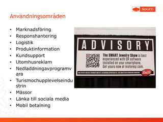 Användningsområden

•   Marknadsföring
•   Responshantering
•   Logistik
•   Produktinformation
•   Kundsupport
•   Utomhusreklam
•   Nedladdningavprogramv
    ara
•   Turismochupplevelseindu
    strin
•   Mässor
•   Länka till sociala media
•   Mobil betalning
 