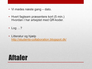 • Vi mødes næste gang – dato.
• Hvert fagteam præsentere kort (5 min.)
Hvordan I har arbejdet med QR-koder.
• Log …?
• Litteratur og hjælp
http://students-collaboration.blogspot.dk/

Aftaler

 