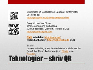 Eksempler på tekst (Hanne Søgaard) omformet til
QR-kode på:
http://qr-coders.dk/qr-code-generator.htm
Brugt af Havndal Skole
Online generering og hosting
(Link, Facebook, Visitkort, Telefon, SMS):
http://qrcode.kaywa.com
EMU anbefaler: http://goqr.me/
Roland anbefaler: http://mobisticks.dk OBS

Ekstra
Lav en fortælling – saml materiale fra sociale medier
(YouTube, Flickr, Twitter etc.) i en Storify – se
hvordan.

Teknologier – skriv QR

 