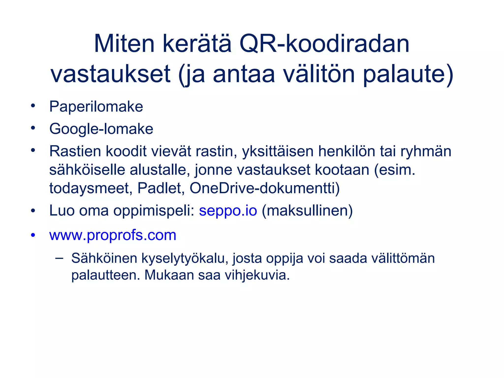 QR Treasure Hunt Generator
1. Anna kysymykset sivun www.classtools.net/QR ohjeen mukaan
muodossa: Mikä on Saksan pääkaupunki?*Berliini
– Search the Archive –kohdasta löydät valmiita tehtäviä englanniksi.
1. Saat linkin ohjeisiin ja sivulle, mistä voit tulostaa koodit.
2. Koodien takaa löytyy kysymys ja sen numero. Niiden lukemiseen ei
tarvita nettiä. Oppijat kirjoittavat vastaukset paperille tai sähköiselle
alustalle (esim. kirjoitusalusta.fi, OneDriven/Google Driven tiedosto).
 