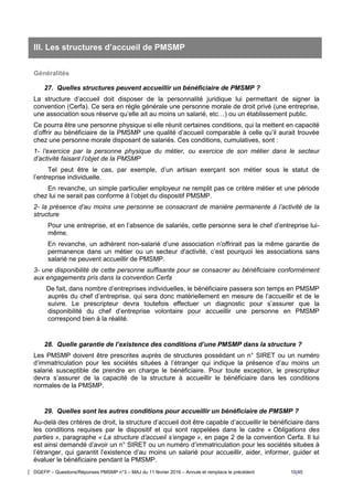 DGEFP – Questions/Réponses PMSMP n°3 – MAJ du 11 février 2016 – Annule et remplace le précédent 10/45
III. Les structures d’accueil de PMSMP
Généralités
27. Quelles structures peuvent accueillir un bénéficiaire de PMSMP ?
La structure d’accueil doit disposer de la personnalité juridique lui permettant de signer la
convention (Cerfa). Ce sera en règle générale une personne morale de droit privé (une entreprise,
une association sous réserve qu’elle ait au moins un salarié, etc…) ou un établissement public.
Ce pourra être une personne physique si elle réunit certaines conditions, qui la mettent en capacité
d’offrir au bénéficiaire de la PMSMP une qualité d’accueil comparable à celle qu’il aurait trouvée
chez une personne morale disposant de salariés. Ces conditions, cumulatives, sont :
1- l’exercice par la personne physique du métier, ou exercice de son métier dans le secteur
d’activité faisant l’objet de la PMSMP
Tel peut être le cas, par exemple, d’un artisan exerçant son métier sous le statut de
l’entreprise individuelle.
En revanche, un simple particulier employeur ne remplit pas ce critère métier et une période
chez lui ne serait pas conforme à l’objet du dispositif PMSMP.
2- la présence d’au moins une personne se consacrant de manière permanente à l’activité de la
structure
Pour une entreprise, et en l’absence de salariés, cette personne sera le chef d’entreprise lui-
même.
En revanche, un adhérent non-salarié d’une association n’offrirait pas la même garantie de
permanence dans un métier ou un secteur d’activité, c’est pourquoi les associations sans
salarié ne peuvent accueillir de PMSMP.
3- une disponibilité de cette personne suffisante pour se consacrer au bénéficiaire conformément
aux engagements pris dans la convention Cerfa
De fait, dans nombre d’entreprises individuelles, le bénéficiaire passera son temps en PMSMP
auprès du chef d’entreprise, qui sera donc matériellement en mesure de l’accueillir et de le
suivre. Le prescripteur devra toutefois effectuer un diagnostic pour s’assurer que la
disponibilité du chef d’entreprise volontaire pour accueillir une personne en PMSMP
correspond bien à la réalité.
28. Quelle garantie de l’existence des conditions d’une PMSMP dans la structure ?
Les PMSMP doivent être prescrites auprès de structures possédant un n° SIRET ou un numéro
d’immatriculation pour les sociétés situées à l’étranger qui indique la présence d’au moins un
salarié susceptible de prendre en charge le bénéficiaire. Pour toute exception, le prescripteur
devra s’assurer de la capacité de la structure à accueillir le bénéficiaire dans les conditions
normales de la PMSMP.
29. Quelles sont les autres conditions pour accueillir un bénéficiaire de PMSMP ?
Au-delà des critères de droit, la structure d’accueil doit être capable d’accueillir le bénéficiaire dans
les conditions requises par le dispositif et qui sont rappelées dans le cadre « Obligations des
parties », paragraphe « La structure d’accueil s’engage », en page 2 de la convention Cerfa. Il lui
est ainsi demandé d’avoir un n° SIRET ou un numéro d’immatriculation pour les sociétés situées à
l’étranger, qui garantit l’existence d’au moins un salarié pour accueillir, aider, informer, guider et
évaluer le bénéficiaire pendant la PMSMP.
 