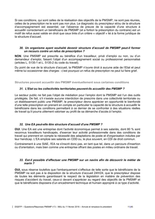 DGEFP – Questions/Réponses PMSMP n°3 – MAJ du 11 février 2016 – Annule et remplace le précédent 11/45
Si ces conditions, qui sont celles de la réalisation des objectifs de la PMSMP, ne sont pas réunies,
celles de la prescription ne le sont pas non plus. Le diagnostic du prescripteur et/ou de la structure
d’accompagnement est essentiel, car l’absence de preuve de la capacité d’une structure à
accueillir correctement un bénéficiaire de PMSMP (et a fortiori la présomption du contraire) est un
motif de refus aussi valide en droit que ceux tirés d’un critère « objectif » lié à la forme juridique de
la structure d’accueil.
30. Un organisme ayant souhaité devenir structure d’accueil de PMSMP peut-il former
un recours contre un refus de prescription ?
NON. Une PMSMP est prescrite au bénéfice d’un travailleur, privé d’emploi ou non, ou d’un
demandeur d’emploi, faisant l’objet d’un accompagnement social ou professionnel personnalisé
(articles L. 5135-1 et L. 5135-2 du code du travail).
Du point de vue de la structure d’accueil, la PMSMP n’ouvre droit à aucune aide de l’Etat et peut
même lui occasionner des charges : c’est pourquoi un refus de prescription ne peut lui faire grief.
Structures pouvant accueillir des PMSMP éventuellement sous certaines conditions
31. L’Etat ou les collectivités territoriales peuvent-ils accueillir des PMSMP ?
Le secteur public ne fait pas l’objet de médiation pour l’emploi dont la PMSMP est l’un des outils
privilégiés. De fait, s’il n’existe aucune interdiction de prescrire dans une collectivité territoriale ou
un établissement public une PMSMP, le prescripteur devra apprécier en opportunité le bienfondé
d’une telle prescription en prenant en compte en particulier la capacité de la structure à accueillir le
bénéficiaire dans les conditions permettant à ce dernier de se confronter à des situations réelles
de travail qu’il pourra utilement valoriser au profit de sa démarche d’accès à l’emploi.
32. Une EA peut-elle être structure d’accueil d’une PMSMP ?
OUI. Une EA est une entreprise dont l'activité économique permet à ses salariés, dont 80 % sont
reconnus travailleurs handicapés, d'exercer leur activité professionnelle dans des conditions de
travail qui prennent en compte la nécessité des adaptations de poste et d'organisation induites par
leur handicap. L’EA emploie ses salariés en CDD ou, le plus souvent, en CDI de droit commun.
Contrairement à une SIAE, l'EA ne s'inscrit donc pas, en tant que tel, dans un parcours d'insertion
ou d'orientation, mais bien comme une entreprise offrant des postes en milieu ordinaire de travail.
33. Est-il possible d’effectuer une PMSMP sur un navire afin de découvrir le métier de
marin ?
OUI, sous réserve toutefois que l’embarquement s’effectue de telle sorte que le bénéficiaire de la
PMSMP ne soit pas à la disposition de la structure d’accueil 24H/24, que le prescripteur dispose
de toutes les éléments garantissant le respect de la législation en matière de prévention des
risques d’accident du travail, ceux-ci devant s’apprécier au regard des objectifs de la PMSMP et
que le bénéficiaire disposera d’un encadrement technique et humain approprié à ce type d’activité.
 