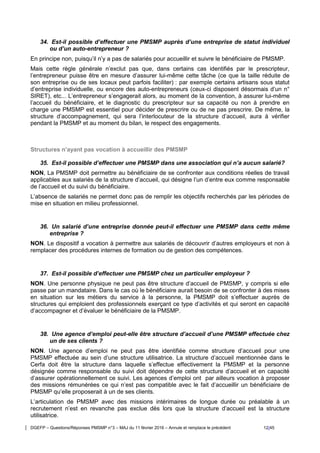 DGEFP – Questions/Réponses PMSMP n°3 – MAJ du 11 février 2016 – Annule et remplace le précédent 12/45
34. Est-il possible d’effectuer une PMSMP auprès d’une entreprise de statut individuel
ou d’un auto-entrepreneur ?
En principe non, puisqu’il n’y a pas de salariés pour accueillir et suivre le bénéficiaire de PMSMP.
Mais cette règle générale n’exclut pas que, dans certains cas identifiés par le prescripteur,
l’entrepreneur puisse être en mesure d’assurer lui-même cette tâche (ce que la taille réduite de
son entreprise ou de ses locaux peut parfois faciliter) : par exemple certains artisans sous statut
d’entreprise individuelle, ou encore des auto-entrepreneurs (ceux-ci disposent désormais d’un n°
SIRET), etc... L’entrepreneur s’engagerait alors, au moment de la convention, à assurer lui-même
l’accueil du bénéficiaire, et le diagnostic du prescripteur sur sa capacité ou non à prendre en
charge une PMSMP est essentiel pour décider de prescrire ou de ne pas prescrire. De même, la
structure d’accompagnement, qui sera l’interlocuteur de la structure d’accueil, aura à vérifier
pendant la PMSMP et au moment du bilan, le respect des engagements.
Structures n’ayant pas vocation à accueillir des PMSMP
35. Est-il possible d’effectuer une PMSMP dans une association qui n’a aucun salarié?
NON, La PMSMP doit permettre au bénéficiaire de se confronter aux conditions réelles de travail
applicables aux salariés de la structure d’accueil, qui désigne l’un d’entre eux comme responsable
de l’accueil et du suivi du bénéficiaire.
L’absence de salariés ne permet donc pas de remplir les objectifs recherchés par les périodes de
mise en situation en milieu professionnel.
36. Un salarié d’une entreprise donnée peut-il effectuer une PMSMP dans cette même
entreprise ?
NON. Le dispositif a vocation à permettre aux salariés de découvrir d’autres employeurs et non à
remplacer des procédures internes de formation ou de gestion des compétences.
37. Est-il possible d’effectuer une PMSMP chez un particulier employeur ?
NON. Une personne physique ne peut pas être structure d’accueil de PMSMP, y compris si elle
passe par un mandataire. Dans le cas où le bénéficiaire aurait besoin de se confronter à des mises
en situation sur les métiers du service à la personne, la PMSMP doit s’effectuer auprès de
structures qui emploient des professionnels exerçant ce type d’activités et qui seront en capacité
d’accompagner et d’évaluer le bénéficiaire de la PMSMP.
38. Une agence d’emploi peut-elle être structure d’accueil d’une PMSMP effectuée chez
un de ses clients ?
NON. Une agence d’emploi ne peut pas être identifiée comme structure d’accueil pour une
PMSMP effectuée au sein d’une structure utilisatrice. La structure d’accueil mentionnée dans le
Cerfa doit être la structure dans laquelle s’effectue effectivement la PMSMP et la personne
désignée comme responsable du suivi doit dépendre de cette structure d’accueil et en capacité
d’assurer opérationnellement ce suivi. Les agences d’emploi ont par ailleurs vocation à proposer
des missions rémunérées ce qui n’est pas compatible avec le fait d’accueillir un bénéficiaire de
PMSMP qu’elle proposerait à un de ses clients.
L’articulation de PMSMP avec des missions intérimaires de longue durée ou préalable à un
recrutement n’est en revanche pas exclue dès lors que la structure d’accueil est la structure
utilisatrice.
 