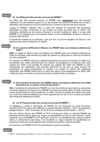 DGEFP – Questions/Réponses PMSMP n°3 – MAJ du 11 février 2016 – Annule et remplace le précédent 13/45
39. Un GEIQ peut-il être structure d’accueil de PMSMP ?
Un GEIQ peut être structure d’accueil de PMSMP mais uniquement pour des périodes
s’effectuant sur des fonctions support ou sur des emplois hors parcours d’insertion et de mise à
disposition, étant précisé qu’il ne peut prescrire pour lui-même en tant que structure d’accueil.
Lorsque la PMSMP s’effectue dans le cadre des activités de production des entreprises
adhérentes du GEIQ, notamment en vue d’initier un contrat de travail avec le GEIQ, c’est
l’entreprise adhérente qui est structure d’accueil. Il convient toutefois de veiller à ce que cette
PMSMP ne se substitue pas à une période d’essai ou soit comptabilisée de façon à réduire la
durée de cette dernière.
Il convient de rappeler qu’un employeur, quel qu’il soit, n’a aucune obligation de recourir à une
période d’essai avant l’embauche d’un salarié.
40. Un salarié de GEIQ peut-il effectuer une PMSMP dans une entreprise adhérente du
GEIQ ?
NON. Un salarié de GEIQ ne peut pas effectuer une PMSMP dans une entreprise adhérente du
GEIQ qui l’emploie, cette dernière accueillant les salariés du GEIQ dans le cadre de conventions
de mise à disposition.
En revanche, la PMSMP ayant pour objectif de dynamiser les parcours d’insertion et d’aider à la
formalisation des projets professionnels des salariés accompagnés en complément des outils
propres aux GEIQ, il est possible de prescrire aux salariés des GEIQ des PMSMP au sein
d’entreprises non adhérentes. Cela peut-être notamment le cas dans le cadre d’actions de
réorientation du projet professionnel ou d’accès à un emploi en dehors des entreprises
adhérentes. Ces PMSMP entrant dans le cadre des actions d’accompagnement du GEIQ, elles
s’effectuent avec le maintien du contrat de travail (cf. Questions 64 et suivantes).
41. Est-il possible de prescrire des PMSMP auprès d’entreprises adhérentes d’un GEIQ
intervenant sur un secteur à activité saisonnière ?
OUI. L’interdiction de prescription de PMSMP en amont de contrats de type intérim ou saisonniers
ne fait pas obstacle à un recours à une PMSMP en amont d'une entrée dans un GEIQ, quand bien
même l'activité serait de nature saisonnière. En effet, c'est bien la qualité de la relation de travail
(un contrat de professionnalisation) qui va être regardée dans ce cas, et non la nature de l'activité
des entreprises adhérentes du GEIQ.
42. Les ETTI peuvent-elles être structures d’accueil de PMSMP ?
Le législateur a écarté la prescription de PMSMP par les entreprises de travail temporaire
d’insertion (ETTI) en raison de la définition du travail temporaire (articles L. 1251-1 et dispositions
pénales articles L. 1544-1 et suivants du CT) et de son caractère exclusif (article L. 1251-2)
Pour les mêmes raisons, des PMSMP en ETTI n’ont pas lieu d’être. Le dispositif PMSMP est
juridiquement sécurisé eu égard aux risques de requalification en prêt de main d’œuvre / travail
dissimulé, mais une PMSMP en ETTI qui ferait « découvrir » au bénéficiaire des missions d’intérim
serait un contournement des textes. Il en résulterait un risque important de requalification en
période de travail (avec éventuellement des conséquences pénales, selon le contexte).
En revanche, une PMSMP en ETTI sur des fonctions support est possible.
Nouveau !
Nouveau !
Nouveau !
Nouveau !
 
