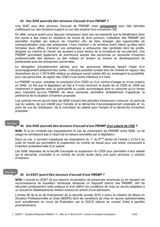 DGEFP – Questions/Réponses PMSMP n°3 – MAJ du 11 février 2016 – Annule et remplace le précédent 14/45
43. Une SIAE peut-elle être structure d’accueil d’une PMSMP ?
Une SIAE peut être structure d’accueil de PMSMP mais uniquement pour des périodes
s’effectuant sur des fonctions support ou sur des emplois hors convention IAE.
En effet, conçue autant pour appuyer l’employeur dans ses recrutements que le bénéficiaire dans
son accès à des mises en situations de travail de droit commun, l’utilisation des PMSMP doit
permettre d’outiller les acteurs de l’insertion afin de faire émerger des opportunités de
contractualisation avec des entreprises « hors insertion » du territoire avant même qu’elles aient
formalisé leurs offres, d’amener ces entreprises à embaucher des candidats dont les profils,
éloignés du marché du travail, les auraient a priori exclus de la procédure de recrutement. Ces
PMSMP permettent également de promouvoir auprès des personnes en demande d’insertion
professionnelle des secteurs ou des métiers en tension au travers du développement de
partenariats avec les entreprises concernées.
La dérogation précédemment admise pour les personnes détenues faisant l’objet d’un
accompagnement préparant leur sortie, n’est plus possible compte tenu de l’entrée en vigueur des
dispositions de loi n°2015-994 relative au dialogue social (article 46) qui aménagent la possibilité,
pour ces personnes, de signer des CDDI d’une durée inférieure à 4 mois.
La PMSMP ne peut précéder la conclusion d’un CDDI ou d’un contrat d’usage ou d’une mission
en SIAE. Le fait que le législateur ait fixé à 4 mois minimum la durée de ce CDDI en 2008 est
notamment à regarder avec la particularité du public accompagné dont on présume qu’un temps
plus important qu’une PMSMP de deux semaines permettra véritablement d’apprécier la
pertinence de la situation d’insertion proposée.
Les contrats mis en œuvre dans les SIAE incluent des périodes d’essai pour s’assurer, du point de
vue du salarié, de son intérêt pour l’emploi et la démarche d’accompagnement proposée et, du
point de vue de l’employeur, de la motivation du salarié pour l’emploi et la démarche d’insertion
proposée.
44. Une SIAE peut-elle être structure d’accueil d’une PMSMP d’un salarié de l’IAE ?
NON. Si la loi n’interdit pas expressément le cas de prescription de PMSMP entre SIAE, un tel
usage ne correspond pas à l’esprit de la mesure souhaitée par le législateur.
Dans ce cas, il convient d’appliquer les dispositions du 1° du 8eme
alinéa de l’article L.5132-5 du
code du travail qui permettent la suspension du contrat de travail pour une action concourant à
l’insertion professionnelle d’un salarié.
Les SIAE disposent de la faculté d’accepter la suspension du CDDI pour permettre à leur salarié
qui le demande, d’accéder à un contrat de courte durée dans une autre structure, y compris
d’insertion.
45. Un ESAT peut-il être structure d’accueil d’une PMSMP ?
NON. L’accueil en ESAT lié aux besoins d’orientation de personnes reconnues ou en situation de
reconnaissance de travailleur handicapé nécessite un dispositif distinct des PMSMP, afin de
sécuriser juridiquement cette pratique et d’en définir les conditions de mise en œuvre adaptées à
un accueil en établissements médico-sociaux en amont d’une admission.
L’article 46 de la loi de financement de la sécurité sociale 2016 a prévu la création de Mises en
Situation Professionnelle en Esat (MISPE) dont les conditions de mise en œuvre opérationnelles
sont actuellement en cours de finalisation par la DGCS (décret en conseil d’état à paraître
prochainement).
Nouveau !
Nouveau !
 