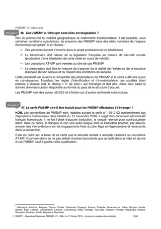 DGEFP – Questions/Réponses PMSMP n°3 – MAJ du 11 février 2016 – Annule et remplace le précédent 15/45
PMSMP à l’étranger
46. Des PMSMP à l’étranger sont-elles envisageables ?
Afin de promouvoir la mobilité géographique et notamment transfrontalière, il est possible, sous
certaines conditions cumulatives, de prescrire des PMSMP dans des états membres de l’espace
économique européen1
et en Suisse :
 Ces périodes doivent s’inscrire dans le projet professionnel du bénéficiaire
 Le bénéficiaire doit relever de la législation française en matière de sécurité sociale
(production d’une attestation de carte vitale en cours de validité)
 Les cotisations AT-MP sont versées au titre de ces PMSMP
 Le prescripteur doit être en mesure de s’assurer de la réalité de l’existence de la structure
d’accueil, de son sérieux et du respect des conditions de sécurité.
Cette possibilité est ouverte à l’ensemble des prescripteurs de PMSMP et le cerfa a été mis à jour
en conséquence. Toutefois, les règles d’identification et d’immatriculation des sociétés étant
propres à chaque état, le champ « n° de siret » est inchangé et doit être utilisé pour saisir la
donnée d’immatriculation disponible au format du pays de la structure d’accueil.
Les PMSMP hors des zones UE/EEE et a fortiori sur d’autres continents sont exclues.
47. Le cerfa PMSMP va-t-il être traduit pour les PMSMP effectuées à l’étranger ?
NON. Les conventions de PMSMP sont établies suivant le cerfa n° 13912*02 conformément aux
dispositions mentionnées dans l’arrêté du 13 novembre 2014. Il s’agit d’un document administratif
français homologué. Il ne fait l’objet d’aucune traduction, la langue retenue pour contractualiser
étant, dans ce cadre, le français et non une autre langue dont la traduction pourrait, par ailleurs,
amener des interprétations sur les engagements fixés au plan légal et réglementaire et retranscrits
dans la convention.
C’est en outre sur la base de ce cerfa que la sécurité sociale a accepté d’étendre sa couverture
AT-MP, il convient donc de ne pas utiliser d’autres documents que ce cerfa dans la mise en œuvre
d’une PMSMP sauf à perdre cette qualification.
1
Allemagne, Autriche, Belgique, Chypre, Croatie, Danemark, Espagne, Estonie, Finlande, Royaume-Uni, Grèce, Hongrie, Irlande,
Islande, Italie, Lettonie, Liechtenstein, Lituanie, Luxembourg, Malte, Norvège, Pays-Bas, Pologne, Portugal, République tchèque,
Slovaquie, Slovénie, Suède, Bulgarie et Roumanie.
Nouveau !
Nouveau !
 