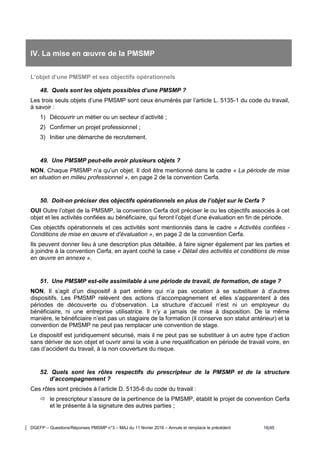 DGEFP – Questions/Réponses PMSMP n°3 – MAJ du 11 février 2016 – Annule et remplace le précédent 16/45
IV. La mise en œuvre de la PMSMP
L’objet d’une PMSMP et ses objectifs opérationnels
48. Quels sont les objets possibles d’une PMSMP ?
Les trois seuls objets d’une PMSMP sont ceux énumérés par l’article L. 5135-1 du code du travail,
à savoir :
1) Découvrir un métier ou un secteur d’activité ;
2) Confirmer un projet professionnel ;
3) Initier une démarche de recrutement.
49. Une PMSMP peut-elle avoir plusieurs objets ?
NON. Chaque PMSMP n’a qu’un objet. Il doit être mentionné dans le cadre « La période de mise
en situation en milieu professionnel », en page 2 de la convention Cerfa.
50. Doit-on préciser des objectifs opérationnels en plus de l’objet sur le Cerfa ?
OUI Outre l’objet de la PMSMP, la convention Cerfa doit préciser le ou les objectifs associés à cet
objet et les activités confiées au bénéficiaire, qui feront l’objet d’une évaluation en fin de période.
Ces objectifs opérationnels et ces activités sont mentionnés dans le cadre « Activités confiées -
Conditions de mise en œuvre et d’évaluation », en page 2 de la convention Cerfa.
Ils peuvent donner lieu à une description plus détaillée, à faire signer également par les parties et
à joindre à la convention Cerfa, en ayant coché la case « Détail des activités et conditions de mise
en œuvre en annexe ».
51. Une PMSMP est-elle assimilable à une période de travail, de formation, de stage ?
NON, Il s’agit d’un dispositif à part entière qui n’a pas vocation à se substituer à d’autres
dispositifs. Les PMSMP relèvent des actions d’accompagnement et elles s’apparentent à des
périodes de découverte ou d’observation. La structure d’accueil n’est ni un employeur du
bénéficiaire, ni une entreprise utilisatrice. Il n’y a jamais de mise à disposition. De la même
manière, le bénéficiaire n’est pas un stagiaire de la formation (il conserve son statut antérieur) et la
convention de PMSMP ne peut pas remplacer une convention de stage.
Le dispositif est juridiquement sécurisé, mais il ne peut pas se substituer à un autre type d’action
sans dériver de son objet et ouvrir ainsi la voie à une requalification en période de travail voire, en
cas d’accident du travail, à la non couverture du risque.
52. Quels sont les rôles respectifs du prescripteur de la PMSMP et de la structure
d’accompagnement ?
Ces rôles sont précisés à l’article D. 5135-6 du code du travail :
 le prescripteur s’assure de la pertinence de la PMSMP, établit le projet de convention Cerfa
et le présente à la signature des autres parties ;
 