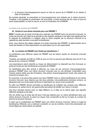 DGEFP – Questions/Réponses PMSMP n°3 – MAJ du 11 février 2016 – Annule et remplace le précédent 17/45
 la structure d’accompagnement assure la mise en œuvre de la PMSMP et en réalise le
bilan et l’évaluation.
De manière générale, la prescription et l’accompagnement sont réalisés par la même structure.
Toutefois, il est possible au prescripteur de sous-traiter, à toute structure de son choix et sous sa
seule responsabilité, la mise en œuvre, le suivi et l’évaluation de la PMSMP.
La durée et le nombre des PMSMP
53. Existe-t-il une durée minimale pour une PMSMP ?
NON Il n’existe pas de durée minimale pour exécuter une PMSMP dans une structure d’accueil. La
durée est fonction de l’objet de la période et des objectifs assignés à cet objet mais également de
la capacité du bénéficiaire à s’intégrer dans le cadre proposé par la structure d’accueil et la
capacité de cette dernière à accueillir le bénéficiaire.
Ainsi, sous réserve des règles relatives à la durée maximale des PMSMP, la détermination de la
durée est laissée à la libre appréciation du prescripteur qui en est responsable.
54. Le nombre de PMSMP est-il limité par bénéficiaire ?
Le bénéficiaire peut effectuer autant de PMSMP que de besoin auprès de structures d’accueil
différentes.
Toutefois, les salariés de l’IAE en CDDI et ceux en CUI ne peuvent pas effectuer plus de 25 % du
temps de leur contrat en PMSMP.
Les prescripteurs seront attentifs au risque de détournement du dispositif aux fins d’occuper un
poste de travail par des bénéficiaires successifs de PMSMP.
Un bénéficiaire peut être amené à effectuer, au cours de son parcours d’accompagnement,
plusieurs PMSMP dans une même structure d’accueil (cas où ces périodes s’intercalent avec
d’autres actions telles que des formations, des actions d’accompagnement social, des actions de
recherche d’emploi, etc.).
En revanche, il ne pourra être prescrit que deux PMSMP entre un même bénéficiaire et une même
structure d’accueil, sous réserve que ces deux périodes, renouvellements éventuels compris, ne
dépassent pas une durée totale de 60 jours calendaires sur douze mois consécutifs.
En effet, les PMSMP doivent permettre au bénéficiaire de multiplier ses contacts avec différents
employeurs et, partant de là, les opportunités permettant de faciliter son retour à l’emploi.
Ces deux périodes doivent avoir un objet différent, ou si elles ont le même objet, des objectifs
différents assignés à cet objet.
Afin de vérifier que la limite des 60 jours n’est pas atteinte pour un même bénéficiaire dans une
même structure d’accueil, le calcul sur douze mois consécutifs se fait sur la base du numéro de
Siret de la structure d’accueil.
A noter que la multiplication de PMSMP dans une même structure d’accueil, même s’il s’agit de
bénéficiaires différents, est un élément constitutif, en cas de contrôle, d’une forte présomption de
travail illégal par dissimulation de salariés.
 