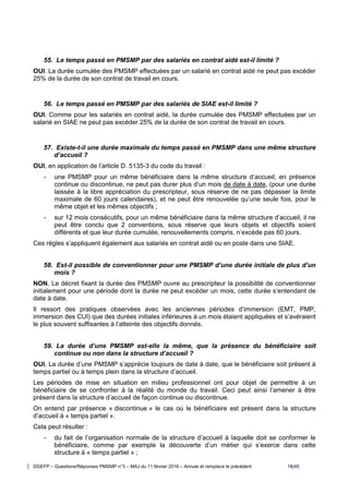 DGEFP – Questions/Réponses PMSMP n°3 – MAJ du 11 février 2016 – Annule et remplace le précédent 18/45
55. Le temps passé en PMSMP par des salariés en contrat aidé est-il limité ?
OUI. La durée cumulée des PMSMP effectuées par un salarié en contrat aidé ne peut pas excéder
25% de la durée de son contrat de travail en cours.
56. Le temps passé en PMSMP par des salariés de SIAE est-il limité ?
OUI. Comme pour les salariés en contrat aidé, la durée cumulée des PMSMP effectuées par un
salarié en SIAE ne peut pas excéder 25% de la durée de son contrat de travail en cours.
57. Existe-t-il une durée maximale du temps passé en PMSMP dans une même structure
d’accueil ?
OUI, en application de l’article D. 5135-3 du code du travail :
- une PMSMP pour un même bénéficiaire dans la même structure d’accueil, en présence
continue ou discontinue, ne peut pas durer plus d’un mois de date à date, (pour une durée
laissée à la libre appréciation du prescripteur, sous réserve de ne pas dépasser la limite
maximale de 60 jours calendaires), et ne peut être renouvelée qu’une seule fois, pour le
même objet et les mêmes objectifs ;
- sur 12 mois consécutifs, pour un même bénéficiaire dans la même structure d’accueil, il ne
peut être conclu que 2 conventions, sous réserve que leurs objets et objectifs soient
différents et que leur durée cumulée, renouvellements compris, n’excède pas 60 jours.
Ces règles s’appliquent également aux salariés en contrat aidé ou en poste dans une SIAE.
58. Est-il possible de conventionner pour une PMSMP d’une durée initiale de plus d’un
mois ?
NON, Le décret fixant la durée des PMSMP ouvre au prescripteur la possibilité de conventionner
initialement pour une période dont la durée ne peut excéder un mois, cette durée s’entendant de
date à date.
Il ressort des pratiques observées avec les anciennes périodes d’immersion (EMT, PMP,
immersion des CUI) que des durées initiales inférieures à un mois étaient appliquées et s’avéraient
le plus souvent suffisantes à l’atteinte des objectifs donnés.
59. La durée d’une PMSMP est-elle la même, que la présence du bénéficiaire soit
continue ou non dans la structure d’accueil ?
OUI, La durée d’une PMSMP s’apprécie toujours de date à date, que le bénéficiaire soit présent à
temps partiel ou à temps plein dans la structure d’accueil.
Les périodes de mise en situation en milieu professionnel ont pour objet de permettre à un
bénéficiaire de se confronter à la réalité du monde du travail. Ceci peut ainsi l’amener à être
présent dans la structure d’accueil de façon continue ou discontinue.
On entend par présence « discontinue » le cas où le bénéficiaire est présent dans la structure
d’accueil à « temps partiel ».
Cela peut résulter :
- du fait de l’organisation normale de la structure d’accueil à laquelle doit se conformer le
bénéficiaire, comme par exemple la découverte d’un métier qui s’exerce dans cette
structure à « temps partiel » ;
 
