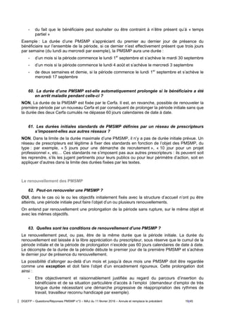 DGEFP – Questions/Réponses PMSMP n°3 – MAJ du 11 février 2016 – Annule et remplace le précédent 19/45
- du fait que le bénéficiaire peut souhaiter ou être contraint à n’être présent qu’à « temps
partiel »
Exemple : La durée d’une PMSMP s’appréciant du premier au dernier jour de présence du
bénéficiaire sur l’ensemble de la période, si ce dernier n’est effectivement présent que trois jours
par semaine (du lundi au mercredi par exemple), la PMSMP aura une durée :
- d’un mois si la période commence le lundi 1er
septembre et s’achève le mardi 30 septembre
- d’un mois si la période commence le lundi 4 août et s’achève le mercredi 3 septembre
- de deux semaines et demie, si la période commence le lundi 1er
septembre et s’achève le
mercredi 17 septembre
60. La durée d’une PMSMP est-elle automatiquement prolongée si le bénéficiaire a été
en arrêt maladie pendant celle-ci ?
NON, La durée de la PMSMP est fixée par le Cerfa. Il est, en revanche, possible de renouveler la
première période par un nouveau Cerfa et par conséquent de prolonger la période initiale sans que
la durée des deux Cerfa cumulés ne dépasse 60 jours calendaires de date à date.
61. Les durées initiales standards de PMSMP définies par un réseau de prescripteurs
s’imposent-elles aux autres réseaux ?
NON. Dans la limite de la durée maximale d’une PMSMP, il n’y a pas de durée initiale prévue. Un
réseau de prescripteurs est légitime à fixer des standards en fonction de l’objet des PMSMP, du
type : par exemple, « 5 jours pour une démarche de recrutement », « 10 jour pour un projet
professionnel », etc… Ces standards ne s’imposent pas aux autres prescripteurs : ils peuvent soit
les reprendre, s’ils les jugent pertinents pour leurs publics ou pour leur périmètre d’action, soit en
appliquer d’autres dans la limite des durées fixées par les textes.
Le renouvellement des PMSMP
62. Peut-on renouveler une PMSMP ?
OUI, dans le cas où le ou les objectifs initialement fixés avec la structure d’accueil n’ont pu être
atteints, une période initiale peut faire l’objet d’un ou plusieurs renouvellements.
On entend par renouvellement une prolongation de la période sans rupture, sur le même objet et
avec les mêmes objectifs.
63. Quelles sont les conditions de renouvellement d’une PMSMP ?
Le renouvellement peut, ou pas, être de la même durée que la période initiale. La durée du
renouvellement est laissée à la libre appréciation du prescripteur, sous réserve que le cumul de la
période initiale et de la période de prolongation n’excède pas 60 jours calendaires de date à date.
Le décompte de la durée de la période débute le premier jour de la première PMSMP et s’achève
le dernier jour de présence du renouvellement.
La possibilité d’allonger au-delà d’un mois et jusqu’à deux mois une PMSMP doit être regardée
comme une exception et doit faire l’objet d’un encadrement rigoureux. Cette prolongation doit
ainsi :
- Etre objectivement et raisonnablement justifiée au regard du parcours d’insertion du
bénéficiaire et de sa situation particulière d’accès à l’emploi (demandeur d’emploi de très
longue durée nécessitant une démarche progressive de réappropriation des rythmes de
travail, travailleur reconnu handicapé par exemple).
 