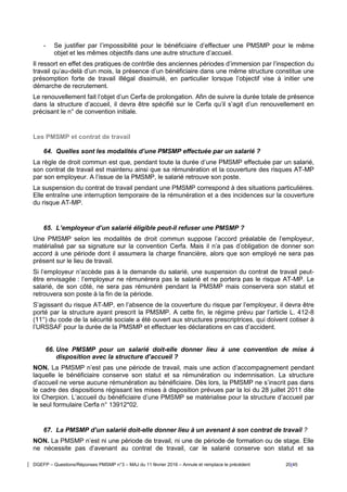 DGEFP – Questions/Réponses PMSMP n°3 – MAJ du 11 février 2016 – Annule et remplace le précédent 20/45
- Se justifier par l’impossibilité pour le bénéficiaire d’effectuer une PMSMP pour le même
objet et les mêmes objectifs dans une autre structure d’accueil.
Il ressort en effet des pratiques de contrôle des anciennes périodes d’immersion par l’inspection du
travail qu’au-delà d’un mois, la présence d’un bénéficiaire dans une même structure constitue une
présomption forte de travail illégal dissimulé, en particulier lorsque l’objectif vise à initier une
démarche de recrutement.
Le renouvellement fait l’objet d’un Cerfa de prolongation. Afin de suivre la durée totale de présence
dans la structure d’accueil, il devra être spécifié sur le Cerfa qu’il s’agit d’un renouvellement en
précisant le n° de convention initiale.
Les PMSMP et contrat de travail
64. Quelles sont les modalités d’une PMSMP effectuée par un salarié ?
La règle de droit commun est que, pendant toute la durée d’une PMSMP effectuée par un salarié,
son contrat de travail est maintenu ainsi que sa rémunération et la couverture des risques AT-MP
par son employeur. A l’issue de la PMSMP, le salarié retrouve son poste.
La suspension du contrat de travail pendant une PMSMP correspond à des situations particulières.
Elle entraîne une interruption temporaire de la rémunération et a des incidences sur la couverture
du risque AT-MP.
65. L’employeur d’un salarié éligible peut-il refuser une PMSMP ?
Une PMSMP selon les modalités de droit commun suppose l’accord préalable de l’employeur,
matérialisé par sa signature sur la convention Cerfa. Mais il n’a pas d’obligation de donner son
accord à une période dont il assumera la charge financière, alors que son employé ne sera pas
présent sur le lieu de travail.
Si l’employeur n’accède pas à la demande du salarié, une suspension du contrat de travail peut-
être envisagée : l’employeur ne rémunérera pas le salarié et ne portera pas le risque AT-MP. Le
salarié, de son côté, ne sera pas rémunéré pendant la PMSMP mais conservera son statut et
retrouvera son poste à la fin de la période.
S’agissant du risque AT-MP, en l’absence de la couverture du risque par l’employeur, il devra être
porté par la structure ayant prescrit la PMSMP. A cette fin, le régime prévu par l’article L. 412-8
(11°) du code de la sécurité sociale a été ouvert aux structures prescriptrices, qui doivent cotiser à
l’URSSAF pour la durée de la PMSMP et effectuer les déclarations en cas d’accident.
66. Une PMSMP pour un salarié doit-elle donner lieu à une convention de mise à
disposition avec la structure d’accueil ?
NON. La PMSMP n’est pas une période de travail, mais une action d’accompagnement pendant
laquelle le bénéficiaire conserve son statut et sa rémunération ou indemnisation. La structure
d’accueil ne verse aucune rémunération au bénéficiaire. Dès lors, la PMSMP ne s’inscrit pas dans
le cadre des dispositions régissant les mises à disposition prévues par la loi du 28 juillet 2011 dite
loi Cherpion. L’accueil du bénéficiaire d’une PMSMP se matérialise pour la structure d’accueil par
le seul formulaire Cerfa n° 13912*02.
67. La PMSMP d’un salarié doit-elle donner lieu à un avenant à son contrat de travail ?
NON. La PMSMP n’est ni une période de travail, ni une de période de formation ou de stage. Elle
ne nécessite pas d’avenant au contrat de travail, car le salarié conserve son statut et sa
 
