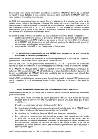 DGEFP – Questions/Réponses PMSMP n°3 – MAJ du 11 février 2016 – Annule et remplace le précédent 22/45
Dans le cas où un salarié en insertion souhaiterait réaliser une PMSMP en dehors de son contrat
de travail, la SIAE, du fait de la suspension du contrat, ne signe pas le cerfa de PMSMP. Elle n’est,
dans ce cas, ni prescripteur, ni employeur.
La SIAE doit communiquer dans ce cas de figure, préalablement à la signature du cerfa par le
salarié, un accord formel d’autorisation d’absence. Elle veille à informer son salarié des impacts de
la suspension du contrat de travail, notamment sur sa rémunération. La structure prescriptrice (l’un
des prescripteurs visés aux 1°, 2°, 3° et 5° de l’article L.5135-2 du code du travail) s’assurera
effectivement que le salarié a bien reçu son autorisation d’absence et les informations relatives
aux impacts de la suspension de contrat de travail.
Le contrat à durée déterminée d’insertion est suspendu dans l’ensemble de ses composantes :
- accompagnement : dès lors que la prescription s’effectue en suspension du CDDI, c’est le
prescripteur et non la SIAE employeur qui assure la mise en œuvre, le bilan et l’évaluation
de la PMSMP, soit directement, soit indirectement sans que le salarié ne soit tenu d’en
communiquer les éléments à son employeur
- responsabilité de la SIAE en cas de dommage et d’infractions.
71. Un salarié en CUI peut-il effectué une PMSMP sans suspension de son contrat de
travail avec la structure qui l’emploie ?
Un salarié en CUI, contrat qui donne lieu à un accompagnement par la structure qui l’a prescrit,
peut effectuer une PMSMP dans le cadre de son contrat de travail.
Dans ce cas, c’est l’un des prescripteurs mentionnés au L.412-8 (11°) du code de la sécurité
sociale qui, ayant prescrit le CUI et assurant l’accompagnement du salarié, prescrira cette période.
Si la PMSMP est effectuée dans le cadre du contrat de travail du bénéficiaire, l’employeur du
salarié en CUI assurera le risque AT-MP et effectuera le cas échéant la déclaration d’accident du
travail. La mobilisation de PMSMP, dans ces conditions, par les employeurs qui utilisent des
contrats aidés doit être encouragée.
Si la PMSMP est réalisée avec une suspension du contrat de travail, le risque AT-MP sera assumé
par le prescripteur à qui il appartiendra, le cas échéant, d’effectuer la déclaration d’accident du
travail.
72. Quelles sont les conséquences d’une suspension du contrat de travail ?
Une PMSMP effectuée par un salarié avec suspension de son contrat de travail aura notamment
pour conséquences :
- De lui faire perdre son statut de salarié pendant la PMSMP. Pour décrire sa nouvelle
situation dans la convention Cerfa, le prescripteur cochera une autre case que la case
« salarié… ».
- L’employeur ne sera pas signataire de la convention Cerfa ;
- La rémunération du salarié sera suspendue pendant toute la durée de la PMSMP (ainsi
que l’aide à l’employeur s’il s’agit d’un contrat aidé ou d’une SIAE) ;
- La couverture par l’employeur du risque AT-MP sera également suspendue ;
- En conséquence, ce risque devra être assumé par le prescripteur en application de l’article
L. 412-8 (11°) du code de la sécurité sociale. Dans le cadre de cet article, c'est au
prescripteur qu’incombe l'ensemble des obligations de l'employeur au regard de la sécurité
sociale (affiliation, paiement de cotisation déclaration d'AT le cas échéant). A ce titre, la
suspension du contrat de travail ne doit pas être motivée par la volonté de se soustraire à
ces obligations légales.
 