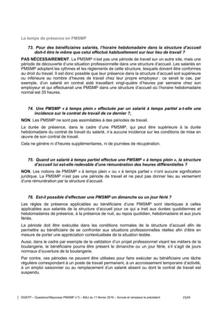DGEFP – Questions/Réponses PMSMP n°3 – MAJ du 11 février 2016 – Annule et remplace le précédent 23/45
Le temps de présence en PMSMP
73. Pour des bénéficiaires salariés, l’horaire hebdomadaire dans la structure d’accueil
doit-il être le même que celui effectué habituellement sur leur lieu de travail ?
PAS NÉCESSAIREMENT. La PMSMP n’est pas une période de travail sur un autre site, mais une
période de découverte d’une situation professionnelle dans une structure d’accueil. Les salariés en
PMSMP adoptent les rythmes et les règlements de cette structure, lesquels doivent être conformes
au droit du travail. Il est donc possible que leur présence dans la structure d’accueil soit supérieure
ou inférieure au nombre d’heures de travail chez leur propre employeur : ce serait le cas, par
exemple, d’un salarié en contrat aidé travaillant vingt-quatre d’heures par semaine chez son
employeur et qui effectuerait une PMSMP dans une structure d’accueil où l’horaire hebdomadaire
normal est 35 heures.
74. Une PMSMP « à temps plein » effectuée par un salarié à temps partiel a-t-elle une
incidence sur le contrat de travail de ce dernier ?,
NON. Les PMSMP ne sont pas assimilables à des périodes de travail.
La durée de présence, dans le cadre d’une PMSMP, qui peut être supérieure à la durée
hebdomadaire du contrat de travail du salarié, n’a aucune incidence sur les conditions de mise en
œuvre de son contrat de travail.
Cela ne génère ni d’heures supplémentaires, ni de journées de récupération.
75. Quand un salarié à temps partiel effectue une PMSMP « à temps plein », la structure
d’accueil lui est-elle redevable d’une rémunération des heures différentielles ?
NON. Les notions de PMSMP « à temps plein » ou « à temps partiel » n’ont aucune signification
juridique. La PMSMP n’est pas une période de travail et ne peut pas donner lieu au versement
d’une rémunération par la structure d’accueil.
76. Est-il possible d’effectuer une PMSMP un dimanche ou un jour férié ?
Les règles de présence applicables au bénéficiaire d’une PMSMP sont identiques à celles
applicables aux salariés de la structure d’accueil pour ce qui a trait aux durées quotidiennes et
hebdomadaires de présence, à la présence de nuit, au repos quotidien, hebdomadaire et aux jours
fériés.
La période doit être exécutée dans les conditions normales de la structure d’accueil afin de
permettre au bénéficiaire de se confronter aux situations professionnelles réelles afin d’être en
mesure de porter une appréciation contextualisée de la situation testée.
Aussi, dans le cadre par exemple de la validation d’un projet professionnel visant les métiers de la
boulangerie, le bénéficiaire pourra être présent le dimanche ou un jour férié, s’il s’agit de jours
normaux d’ouverture de la boulangerie.
Par contre, ces périodes ne peuvent être utilisées pour faire exécuter au bénéficiaire une tâche
régulière correspondant à un poste de travail permanent, à un accroissement temporaire d’activité,
à un emploi saisonnier ou au remplacement d’un salarié absent ou dont le contrat de travail est
suspendu.
 