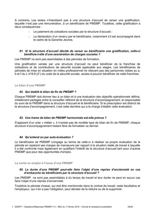 DGEFP – Questions/Réponses PMSMP n°3 – MAJ du 11 février 2016 – Annule et remplace le précédent 25/45
A contrario, Les textes n’interdisent pas à une structure d’accueil de verser une gratification,
laquelle n’est pas une rémunération, à un bénéficiaire de PMSMP. Toutefois, cette gratification a
deux conséquences :
- Le paiement de cotisations sociales par la structure d’accueil ;
- La déclaration d’un revenu par le bénéficiaire, notamment s’il est accompagné dans
le cadre de la Garantie Jeunes.
81. Si la structure d’accueil décide de verser au bénéficiaire une gratification, celle-ci
bénéficie-t-elle d’une exonération de charges sociales ?
Les PMSMP ne sont pas assimilables à des périodes de formation.
Une gratification versée par une structure d’accueil ne peut bénéficier de la franchise de
cotisations et de contributions de sécurité sociale applicable aux stages. Les bénéficiaires de
périodes de mise en situation en milieu professionnel ne relevant pas des personnes visées au a,
b et f du L.418-8 (2°) du code de la sécurité sociale, seules à pouvoir bénéficier de cette franchise.
Le bilan d’une PMSMP
82. Qui établit le bilan de fin de PMSMP ?
Chaque PMSMP doit donner lieu à un bilan et à une évaluation des objectifs opérationnels définis,
initialement partagés entre le conseiller référent de la structure d’accompagnement, le responsable
du suivi de la PMSMP dans la structure d’accueil et le bénéficiaire. Si le prescripteur est distinct de
la structure d’accompagnement, c’est cette dernière qui a la charge d’établir cette évaluation.
83. Une trame de bilan de PMSMP harmonisée est-elle prévue ?
S’agissant d’un acte « métier », il n’existe pas de modèle type de bilan de fin de PMSMP, chaque
structure d’accompagnement restant libre de formaliser ce dernier.
84. Qu’entend on par auto-évaluation ?
Le bénéficiaire de PMSMP s’engage au terme de celle-ci à réaliser sa propre évaluation de la
période en repérant ses marges de manœuvre par rapport à la situation réelle de travail à laquelle
il a été confronté mais également en qualifiant l’intérêt de la structure d’accueil tant pour d’autres
PMSMP que pour des opportunités d’emploi.
La sortie en emploi à l’issue d’une PMSMP
85. La durée d’une PMSMP peut-elle faire l’objet d’une reprise d’ancienneté en cas
d’embauche du bénéficiaire par la structure d’accueil ?
Les PMSMP ne sont pas assimilables à du temps de travail et leur durée ne peut en aucun cas
faire l’objet d’une reprise d’ancienneté.
Toutefois la période d’essai, qui doit être mentionnée dans le contrat de travail, reste facultative et
l’employeur, qui n’en a pas l’obligation, peut décider de la réduire ou de la supprimer.
 