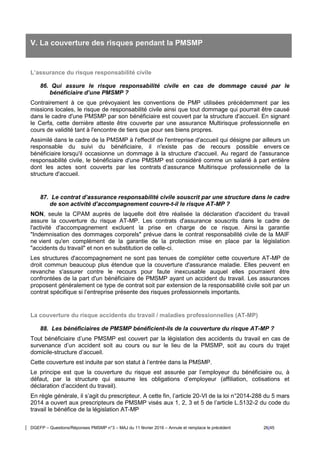 DGEFP – Questions/Réponses PMSMP n°3 – MAJ du 11 février 2016 – Annule et remplace le précédent 26/45
V. La couverture des risques pendant la PMSMP
L’assurance du risque responsabilité civile
86. Qui assure le risque responsabilité civile en cas de dommage causé par le
bénéficiaire d’une PMSMP ?
Contrairement à ce que prévoyaient les conventions de PMP utilisées précédemment par les
missions locales, le risque de responsabilité civile ainsi que tout dommage qui pourrait être causé
dans le cadre d'une PMSMP par son bénéficiaire est couvert par la structure d'accueil. En signant
le Cerfa, cette dernière atteste être couverte par une assurance Multirisque professionnelle en
cours de validité tant à l'encontre de tiers que pour ses biens propres.
Assimilé dans le cadre de la PMSMP à l'effectif de l'entreprise d'accueil qui désigne par ailleurs un
responsable du suivi du bénéficiaire, il n'existe pas de recours possible envers ce
bénéficiaire lorsqu'il occasionne un dommage à la structure d'accueil. Au regard de l'assurance
responsabilité civile, le bénéficiaire d'une PMSMP est considéré comme un salarié à part entière
dont les actes sont couverts par les contrats d’assurance Multirisque professionnelle de la
structure d'accueil.
87. Le contrat d’assurance responsabilité civile souscrit par une structure dans le cadre
de son activité d’accompagnement couvre-t-il le risque AT-MP ?
NON, seule la CPAM auprès de laquelle doit être réalisée la déclaration d'accident du travail
assure la couverture du risque AT-MP. Les contrats d'assurance souscrits dans le cadre de
l'activité d'accompagnement excluent la prise en charge de ce risque. Ainsi la garantie
"Indemnisation des dommages corporels" prévue dans le contrat responsabilité civile de la MAIF
ne vient qu'en complément de la garantie de la protection mise en place par la législation
"accidents du travail" et non en substitution de celle-ci.
Les structures d'accompagnement ne sont pas tenues de compléter cette couverture AT-MP de
droit commun beaucoup plus étendue que la couverture d'assurance maladie. Elles peuvent en
revanche s'assurer contre le recours pour faute inexcusable auquel elles pourraient être
confrontées de la part d'un bénéficiaire de PMSMP ayant un accident du travail. Les assurances
proposent généralement ce type de contrat soit par extension de la responsabilité civile soit par un
contrat spécifique si l’entreprise présente des risques professionnels importants.
La couverture du risque accidents du travail / maladies professionnelles (AT-MP)
88. Les bénéficiaires de PMSMP bénéficient-ils de la couverture du risque AT-MP ?
Tout bénéficiaire d’une PMSMP est couvert par la législation des accidents du travail en cas de
survenance d’un accident soit au cours ou sur le lieu de la PMSMP, soit au cours du trajet
domicile-structure d’accueil.
Cette couverture est induite par son statut à l’entrée dans la PMSMP.
Le principe est que la couverture du risque est assurée par l’employeur du bénéficiaire ou, à
défaut, par la structure qui assume les obligations d’employeur (affiliation, cotisations et
déclaration d’accident du travail).
En règle générale, il s’agit du prescripteur. A cette fin, l’article 20-VI de la loi n°2014-288 du 5 mars
2014 a ouvert aux prescripteurs de PMSMP visés aux 1, 2, 3 et 5 de l’article L.5132-2 du code du
travail le bénéfice de la législation AT-MP
 