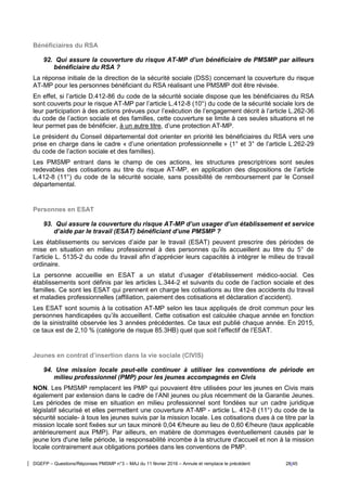 DGEFP – Questions/Réponses PMSMP n°3 – MAJ du 11 février 2016 – Annule et remplace le précédent 28/45
Bénéficiaires du RSA
92. Qui assure la couverture du risque AT-MP d’un bénéficiaire de PMSMP par ailleurs
bénéficiaire du RSA ?
La réponse initiale de la direction de la sécurité sociale (DSS) concernant la couverture du risque
AT-MP pour les personnes bénéficiant du RSA réalisant une PMSMP doit être révisée.
En effet, si l’article D.412-86 du code de la sécurité sociale dispose que les bénéficiaires du RSA
sont couverts pour le risque AT-MP par l’article L.412-8 (10°) du code de la sécurité sociale lors de
leur participation à des actions prévues pour l’exécution de l’engagement décrit à l’article L.262-36
du code de l’action sociale et des familles, cette couverture se limite à ces seules situations et ne
leur permet pas de bénéficier, à un autre titre, d’une protection AT-MP.
Le président du Conseil départemental doit orienter en priorité les bénéficiaires du RSA vers une
prise en charge dans le cadre « d’une orientation professionnelle » (1° et 3° de l’article L.262-29
du code de l’action sociale et des familles).
Les PMSMP entrant dans le champ de ces actions, les structures prescriptrices sont seules
redevables des cotisations au titre du risque AT-MP, en application des dispositions de l’article
L.412-8 (11°) du code de la sécurité sociale, sans possibilité de remboursement par le Conseil
départemental.
Personnes en ESAT
93. Qui assure la couverture du risque AT-MP d’un usager d’un établissement et service
d’aide par le travail (ESAT) bénéficiant d’une PMSMP ?
Les établissements ou services d’aide par le travail (ESAT) peuvent prescrire des périodes de
mise en situation en milieu professionnel à des personnes qu’ils accueillent au titre du 5° de
l’article L. 5135-2 du code du travail afin d’apprécier leurs capacités à intégrer le milieu de travail
ordinaire.
La personne accueillie en ESAT a un statut d’usager d’établissement médico-social. Ces
établissements sont définis par les articles L.344-2 et suivants du code de l’action sociale et des
familles. Ce sont les ESAT qui prennent en charge les cotisations au titre des accidents du travail
et maladies professionnelles (affiliation, paiement des cotisations et déclaration d’accident).
Les ESAT sont soumis à la cotisation AT-MP selon les taux appliqués de droit commun pour les
personnes handicapées qu’ils accueillent. Cette cotisation est calculée chaque année en fonction
de la sinistralité observée les 3 années précédentes. Ce taux est publié chaque année. En 2015,
ce taux est de 2,10 % (catégorie de risque 85.3HB) quel que soit l’effectif de l’ESAT.
Jeunes en contrat d’insertion dans la vie sociale (CIVIS)
94. Une mission locale peut-elle continuer à utiliser les conventions de période en
milieu professionnel (PMP) pour les jeunes accompagnés en Civis
NON. Les PMSMP remplacent les PMP qui pouvaient être utilisées pour les jeunes en Civis mais
également par extension dans le cadre de l’ANI jeunes ou plus récemment de la Garantie Jeunes.
Les périodes de mise en situation en milieu professionnel sont fondées sur un cadre juridique
législatif sécurisé et elles permettent une couverture AT-MP - article L. 412-8 (11°) du code de la
sécurité sociale- à tous les jeunes suivis par la mission locale. Les cotisations dues à ce titre par la
mission locale sont fixées sur un taux minoré 0,04 €/heure au lieu de 0,60 €/heure (taux applicable
antérieurement aux PMP). Par ailleurs, en matière de dommages éventuellement causés par le
jeune lors d'une telle période, la responsabilité incombe à la structure d'accueil et non à la mission
locale contrairement aux obligations portées dans les conventions de PMP.
 