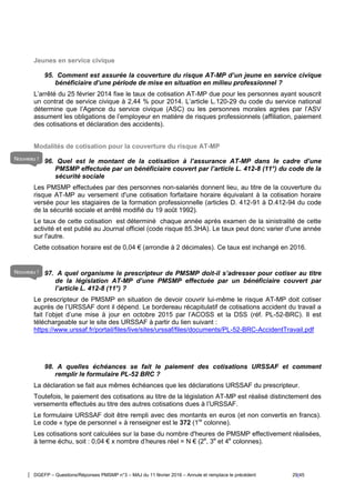 DGEFP – Questions/Réponses PMSMP n°3 – MAJ du 11 février 2016 – Annule et remplace le précédent 29/45
Jeunes en service civique
95. Comment est assurée la couverture du risque AT-MP d’un jeune en service civique
bénéficiaire d’une période de mise en situation en milieu professionnel ?
L’arrêté du 25 février 2014 fixe le taux de cotisation AT-MP due pour les personnes ayant souscrit
un contrat de service civique à 2,44 % pour 2014. L’article L.120-29 du code du service national
détermine que l’Agence du service civique (ASC) ou les personnes morales agrées par l’ASV
assument les obligations de l’employeur en matière de risques professionnels (affiliation, paiement
des cotisations et déclaration des accidents).
Modalités de cotisation pour la couverture du risque AT-MP
96. Quel est le montant de la cotisation à l’assurance AT-MP dans le cadre d’une
PMSMP effectuée par un bénéficiaire couvert par l’article L. 412-8 (11°) du code de la
sécurité sociale
Les PMSMP effectuées par des personnes non-salariés donnent lieu, au titre de la couverture du
risque AT-MP au versement d'une cotisation forfaitaire horaire équivalant à la cotisation horaire
versée pour les stagiaires de la formation professionnelle (articles D. 412-91 à D.412-94 du code
de la sécurité sociale et arrêté modifié du 19 août 1992).
Le taux de cette cotisation est déterminé chaque année après examen de la sinistralité de cette
activité et est publié au Journal officiel (code risque 85.3HA). Le taux peut donc varier d'une année
sur l'autre.
Cette cotisation horaire est de 0,04 € (arrondie à 2 décimales). Ce taux est inchangé en 2016.
97. A quel organisme le prescripteur de PMSMP doit-il s’adresser pour cotiser au titre
de la législation AT-MP d’une PMSMP effectuée par un bénéficiaire couvert par
l’article L. 412-8 (11°) ?
Le prescripteur de PMSMP en situation de devoir couvrir lui-même le risque AT-MP doit cotiser
auprès de l’URSSAF dont il dépend. Le bordereau récapitulatif de cotisations accident du travail a
fait l’objet d’une mise à jour en octobre 2015 par l’ACOSS et la DSS (réf. PL-52-BRC). Il est
téléchargeable sur le site des URSSAF à partir du lien suivant :
https://www.urssaf.fr/portail/files/live/sites/urssaf/files/documents/PL-52-BRC-AccidentTravail.pdf
98. A quelles échéances se fait le paiement des cotisations URSSAF et comment
remplir le formulaire PL-52 BRC ?
La déclaration se fait aux mêmes échéances que les déclarations URSSAF du prescripteur.
Toutefois, le paiement des cotisations au titre de la législation AT-MP est réalisé distinctement des
versements effectués au titre des autres cotisations dues à l’URSSAF.
Le formulaire URSSAF doit être rempli avec des montants en euros (et non convertis en francs).
Le code « type de personnel » à renseigner est le 372 (1re
colonne).
Les cotisations sont calculées sur la base du nombre d'heures de PMSMP effectivement réalisées,
à terme échu, soit : 0,04 € x nombre d’heures réel = N € (2e
, 3e
et 4e
colonnes).
Nouveau !
Nouveau !
 