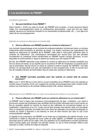 DGEFP – Questions/Réponses PMSMP n°3 – MAJ du 11 février 2016 – Annule et remplace le précédent 3/45
I. Les bénéficiaires de PMSMP
Conditions générales
1. Qui peut bénéficier d’une PMSMP ?
Selon l’article L. 5135-2 du code du travail, les PMSMP sont ouvertes « à toute personne faisant
l’objet d’un accompagnement social ou professionnel personnalisé » quel que soit son statut
(salarié, personne en recherche d’emploi ou en réorientation professionnelle, etc…), son âge et le
cadre de son accompagnement.
Salariés en contrat en alternance et contrat aidé
2. Peut-on effectuer une PMSMP pendant un contrat en alternance ?
Les contrats d’apprentissage et les contrats de professionnalisation fonctionnent selon un principe
d’alternance entre formations et périodes de travail. Les textes n’excluent pas explicitement les
salariés en alternance du bénéfice de la PMSMP, mais celle-ci n’est guère pertinente dans le
contexte de l’alternance : peu d’employeurs donneraient leur accord pour que des périodes
normalement en entreprise soient transformées en PMSMP auprès d’autres structures, et pour
lesquelles ils continueraient à payer le salarié et à cotiser pour ses risques AT-MP.
De fait, des PMSMP prescrites à des salariés en contrat en alternance ne seraient possibles que
hors du temps de travail, ce qui signifie que la couverture AT-MP de l’employeur ne jouerait pas et
que le prescripteur devrait couvrir ce risque en cotisant à cette fin auprès de l’URSSAF. Une telle
solution ne correspondrait qu’à des cas particuliers et très exceptionnels, et elle ne saurait tenir
lieu de modalité ordinaire de réorientation dans le cadre des contrats en alternance.
3. Des PMSMP sont-elles possibles pour des salariés en contrat aidé du secteur
marchand ?
OUI. La loi n° 2014-288 du 5 mars 2014 a ouvert le bénéfice de la PMSMP à tous les salariés en
contrat unique d’insertion (CUI), qu’il s’agisse de contrats d’accompagnement dans l’emploi (CAE,
secteur non marchand) ou de contrats initiative-emploi (CIE, secteur marchand).
Mobilisation d’une PMSMP dans le cadre d’une démarche initiant un recrutement
4. Peut-on effectuer une PMSMP avant un contrat en alternance ou un contrat aidé ?
La PMSMP vient à l’appui des processus d’accompagnement de type « médiation » qui visent à
promouvoir auprès des employeurs des candidats dont les profils individuels sont a priori exclus du
fait du caractère sélectif du marché du travail et des méthodes de recrutement basées sur la
qualification, l’expérience et le CV. L’enjeu est de faire émerger des besoins réels non formalisés
chez un employeur potentiel, de révéler par le lien direct les capacités d’une personne éloignée du
marché du travail à répondre à ces besoins et ainsi de faire franchir aux deux le cap d’une
contractualisation adaptée.
La légalité d’une prescription de PMSMP ne se limite pas à l’application de critères formels, et sa
conformité à l’objet du dispositif fait aussi partie de cette légalité. La PMSMP est juridiquement
sécurisée dans le cadre de son objet, mais une utilisation qui la substituerait à d’autres procédures
ayant d’autres objets (par exemple une période d’essai), ou qui lui ferait prolonger celles-ci (par
exemple un CDD), sortirait de l’objet du dispositif.
 