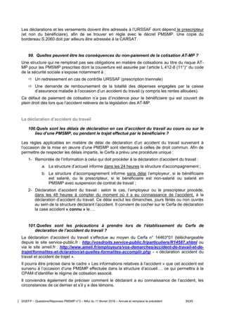 DGEFP – Questions/Réponses PMSMP n°3 – MAJ du 11 février 2016 – Annule et remplace le précédent 30/45
Les déclarations et les versements doivent être adressés à l’URSSAF dont dépend le prescripteur
(et non du bénéficiaire), afin de se trouver en règle avec le décret PMSMP. Une copie du
bordereau S.2060 doit par ailleurs être adressée à la CARSAT.
99. Quelles peuvent être les conséquences du non-paiement de la cotisation AT-MP ?
Une structure qui ne remplirait pas ses obligations en matière de cotisations au titre du risque AT-
MP pour les PMSMP prescrites dont la couverture est assurée par l’article L.412-8 (11°)° du code
de la sécurité sociale s’expose notamment à :
 Un redressement en cas de contrôle URSSAF (prescription triennale)
 Une demande de remboursement de la totalité des dépenses engagées par la caisse
d’assurance maladie à l’occasion d’un accident du travail (y compris les rentes allouées).
Ce défaut de paiement de cotisation n’a pas d’incidence pour le bénéficiaire qui est couvert de
plein droit dès lors que l’accident relèvera de la législation des AT-MP.
La déclaration d’accident du travail
100.Quels sont les délais de déclaration en cas d’accident du travail au cours ou sur le
lieu d’une PMSMP, ou pendant le trajet effectué par le bénéficiaire ?
Les règles applicables en matière de délai de déclaration d’un accident du travail survenant à
l’occasion de la mise en œuvre d’une PMSMP sont identiques à celles de droit commun. Afin de
permettre de respecter les délais impartis, le Cerfa a prévu une procédure unique :
1- Remontée de l’information à celui qui doit procéder à la déclaration d’accident du travail :
a. La structure d’accueil informe dans les 24 heures la structure d’accompagnement ;
b. La structure d’accompagnement informe sans délai l’employeur, si le bénéficiaire
est salarié, ou le prescripteur, si le bénéficiaire est non-salarié ou salarié en
PMSMP avec suspension de contrat de travail ;
2- Déclaration d’accident du travail : selon le cas, l’employeur ou le prescripteur procède,
dans les 48 heures à compter du moment où il a eu connaissance de l’accident, à la
déclaration d’accident du travail. Ce délai exclut les dimanches, jours fériés ou non ouvrés
au sein de la structure déclarant l’accident. Il convient de cocher sur le Cerfa de déclaration
la case accident « connu » le….
101.Quelles sont les précautions à prendre lors de l’établissement du Cerfa de
déclaration de l’accident du travail ?
La déclaration d’accident du travail s’effectue au moyen du Cerfa n° 14463*01 (téléchargeable
depuis le site service-public.fr : http://vosdroits.service-public.fr/particuliers/R14587.xhtml ou
via le site ameli.fr : http://www.ameli.fr/employeurs/vos-demarches/accident-de-travail-et-de-
trajet/formalites-et-dclaration/at-quelles-formalites-accomplir.php - « déclaration accident du
travail et accident de trajet ».
Il pourra être précisé dans le cadre « Les informations relatives à l’accident » que cet accident est
survenu à l’occasion d’une PMSMP effectuée dans la structure d’accueil…. ce qui permettra à la
CPAM d’identifier le régime de cotisation associé.
Il conviendra également de préciser comment le déclarant a eu connaissance de l’accident, les
circonstances de ce dernier et s’il y a des témoins.
 