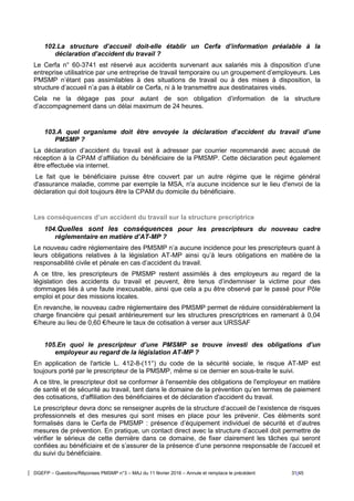 DGEFP – Questions/Réponses PMSMP n°3 – MAJ du 11 février 2016 – Annule et remplace le précédent 31/45
102.La structure d’accueil doit-elle établir un Cerfa d’information préalable à la
déclaration d’accident du travail ?
Le Cerfa n° 60-3741 est réservé aux accidents survenant aux salariés mis à disposition d’une
entreprise utilisatrice par une entreprise de travail temporaire ou un groupement d’employeurs. Les
PMSMP n’étant pas assimilables à des situations de travail ou à des mises à disposition, la
structure d’accueil n’a pas à établir ce Cerfa, ni à le transmettre aux destinataires visés.
Cela ne la dégage pas pour autant de son obligation d’information de la structure
d’accompagnement dans un délai maximum de 24 heures.
103.A quel organisme doit être envoyée la déclaration d’accident du travail d’une
PMSMP ?
La déclaration d’accident du travail est à adresser par courrier recommandé avec accusé de
réception à la CPAM d’affiliation du bénéficiaire de la PMSMP. Cette déclaration peut également
être effectuée via internet.
Le fait que le bénéficiaire puisse être couvert par un autre régime que le régime général
d'assurance maladie, comme par exemple la MSA, n'a aucune incidence sur le lieu d'envoi de la
déclaration qui doit toujours être la CPAM du domicile du bénéficiaire.
Les conséquences d’un accident du travail sur la structure precriptrice
104.Quelles sont les conséquences pour les prescripteurs du nouveau cadre
réglementaire en matière d’AT-MP ?
Le nouveau cadre réglementaire des PMSMP n’a aucune incidence pour les prescripteurs quant à
leurs obligations relatives à la législation AT-MP ainsi qu’à leurs obligations en matière de la
responsabilité civile et pénale en cas d’accident du travail.
A ce titre, les prescripteurs de PMSMP restent assimilés à des employeurs au regard de la
législation des accidents du travail et peuvent, être tenus d’indemniser la victime pour des
dommages liés à une faute inexcusable, ainsi que cela a pu être observé par le passé pour Pôle
emploi et pour des missions locales.
En revanche, le nouveau cadre réglementaire des PMSMP permet de réduire considérablement la
charge financière qui pesait antérieurement sur les structures prescriptrices en ramenant à 0,04
€/heure au lieu de 0,60 €/heure le taux de cotisation à verser aux URSSAF
105.En quoi le prescripteur d’une PMSMP se trouve investi des obligations d’un
employeur au regard de la législation AT-MP ?
En application de l'article L. 412-8-(11°) du code de la sécurité sociale, le risque AT-MP est
toujours porté par le prescripteur de la PMSMP, même si ce dernier en sous-traite le suivi.
A ce titre, le prescripteur doit se conformer à l'ensemble des obligations de l'employeur en matière
de santé et de sécurité au travail, tant dans le domaine de la prévention qu’en termes de paiement
des cotisations, d'affiliation des bénéficiaires et de déclaration d'accident du travail.
Le prescripteur devra donc se renseigner auprès de la structure d’accueil de l’existence de risques
professionnels et des mesures qui sont mises en place pour les prévenir. Ces éléments sont
formalisés dans le Cerfa de PMSMP : présence d’équipement individuel de sécurité et d’autres
mesures de prévention. En pratique, un contact direct avec la structure d’accueil doit permettre de
vérifier le sérieux de cette dernière dans ce domaine, de fixer clairement les tâches qui seront
confiées au bénéficiaire et de s’assurer de la présence d’une personne responsable de l’accueil et
du suivi du bénéficiaire.
 