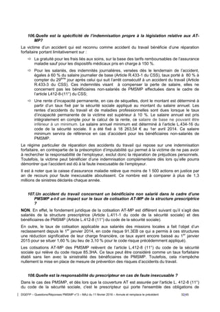 DGEFP – Questions/Réponses PMSMP n°3 – MAJ du 11 février 2016 – Annule et remplace le précédent 32/45
106.Quelle est la spécificité de l’indemnisation propre à la législation relative aux AT-
MP?
La victime d’un accident qui est reconnu comme accident du travail bénéficie d’une réparation
forfaitaire portant limitativement sur :
 La gratuité pour les frais liés aux soins, sur la base des tarifs remboursables de l’assurance
maladie sauf pour les dispositifs médicaux pris en charge à 150 %.
 Pour les salariés, des indemnités journalières, versées dès le lendemain de l’accident,
égales à 60 % du salaire journalier de base (Article R.433-1 du CSS), taux porté à 80 % à
compter du 29ème
jour après celui qui suit l’arrêt consécutif à un accident du travail (Article
R.433-3 du CSS). Ces indemnités visant à compenser la perte de salaire, elles ne
concernent pas les bénéficiaires non-salariés de PMSMP effectuées dans le cadre de
l’article L412-8-(11°) du CSS;
 Une rente d’incapacité permanente, en cas de séquelles, dont le montant est déterminé à
partir d’un taux fixé par la sécurité sociale appliqué au montant du salaire annuel. Les
rentes d’accidents du travail et de maladies professionnelles sont dues lorsque le taux
d’incapacité permanente de la victime est supérieur à 10 %. Le salaire annuel est pris
intégralement en compte pour le calcul de la rente, ce salaire de base ne pouvant être
inférieur à un minimum. Le salaire annuel minimum est déterminé à l’article L.434-16 du
code de la sécurité sociale. Il a été fixé à 18 263,54 € au 1er avril 2014. Ce salaire
minimum servira de référence en cas d’accident pour les bénéficiaires non-salariés de
PMSMP.
Le régime particulier de réparation des accidents du travail qui repose sur une indemnisation
forfaitaire, en contrepartie de la présomption d’imputabilité qui permet à la victime de ne pas avoir
à rechercher la responsabilité de l’employeur, exclut donc la réparation de préjudices personnels.
Toutefois, la victime peut bénéficier d’une indemnisation complémentaire dès lors qu’elle pourra
démontrer que l’accident est dû à la faute inexcusable de l’employeur.
Il est à noter que la caisse d’assurance maladie relève que moins de 1 500 actions en justice par
an de recours pour faute inexcusable aboutissent. Ce nombre est à comparer à plus de 1,3
millions de sinistres déclarés chaque année.
107.Un accident du travail concernant un bénéficiaire non salarié dans le cadre d’une
PMSMP a-t-il un impact sur le taux de cotisation AT-MP de la structure prescriptrice
?
NON. En effet, le fondement juridique de la cotisation AT-MP est différent suivant qu’il s’agit des
salariés de la structure prescriptrice (Article L.411-1 du code de la sécurité sociale) et des
bénéficiaires de PMSMP (Article L.412-8 (11°) du code de la sécurité sociale).
En outre, le taux de cotisation applicable aux salariés des missions locales a fait l’objet d’un
reclassement depuis le 1er
janvier 2014, en code risque 91.3EB ce qui a permis à ces structures
une réduction significative de leur charge financière, ce taux ayant encore baissé au 1er
janvier
2015 pour se situer 1,60 % (au lieu de 3,10 % pour le code risque précédemment appliqué).
Les cotisations AT-MP des PMSMP relèvent de l’article L.412-8 (11°) du code de la sécurité
sociale qui relève du code risque 85.3HA. Ce taux peut être considéré comme un taux forfaitaire
établi sans lien avec la sinistralité des bénéficiaires de PMSMP. Toutefois, cela n’empêche
nullement la mise en place de mesure de prévention des risques d’accidents du travail.
108.Quelle est la responsabilité du prescripteur en cas de faute inexcusable ?
Dans le cas des PMSMP, et dès lors que la couverture AT est assurée par l'article L. 412-8 (11°)
du code de la sécurité sociale, c'est le prescripteur qui porte l'ensemble des obligations de
 