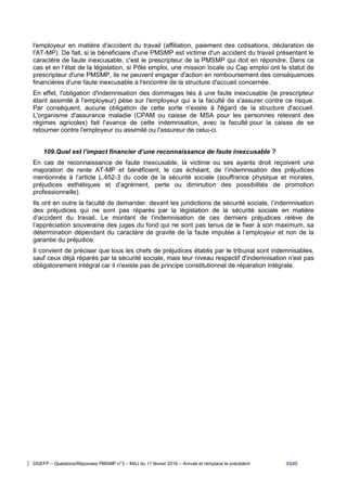 DGEFP – Questions/Réponses PMSMP n°3 – MAJ du 11 février 2016 – Annule et remplace le précédent 33/45
l'employeur en matière d'accident du travail (affiliation, paiement des cotisations, déclaration de
l'AT-MP). De fait, si le bénéficiaire d'une PMSMP est victime d'un accident du travail présentant le
caractère de faute inexcusable, c'est le prescripteur de la PMSMP qui doit en répondre. Dans ce
cas et en l’état de la législation, si Pôle emploi, une mission locale ou Cap emploi ont le statut de
prescripteur d'une PMSMP, ils ne peuvent engager d'action en remboursement des conséquences
financières d'une faute inexcusable à l'encontre de la structure d'accueil concernée.
En effet, l'obligation d'indemnisation des dommages liés à une faute inexcusable (le prescripteur
étant assimilé à l'employeur) pèse sur l'employeur qui a la faculté de s'assurer contre ce risque.
Par conséquent, aucune obligation de cette sorte n'existe à l'égard de la structure d'accueil.
L'organisme d'assurance maladie (CPAM ou caisse de MSA pour les personnes relevant des
régimes agricoles) fait l'avance de cette indemnisation, avec la faculté pour la caisse de se
retourner contre l'employeur ou assimilé ou l'assureur de celui-ci.
109.Quel est l’impact financier d’une reconnaissance de faute inexcusable ?
En cas de reconnaissance de faute inexcusable, la victime ou ses ayants droit reçoivent une
majoration de rente AT-MP et bénéficient, le cas échéant, de l’indemnisation des préjudices
mentionnés à l’article L.452-3 du code de la sécurité sociale (souffrance physique et morales,
préjudices esthétiques et d’agrément, perte ou diminution des possibilités de promotion
professionnelle).
Ils ont en outre la faculté de demander, devant les juridictions de sécurité sociale, l’indemnisation
des préjudices qui ne sont pas réparés par la législation de la sécurité sociale en matière
d’accident du travail. Le montant de l’indemnisation de ces derniers préjudices relève de
l’appréciation souveraine des juges du fond qui ne sont pas tenus de le fixer à son maximum, sa
détermination dépendant du caractère de gravité de la faute imputée à l’employeur et non de la
garantie du préjudice.
Il convient de préciser que tous les chefs de préjudices établis par le tribunal sont indemnisables,
sauf ceux déjà réparés par la sécurité sociale, mais leur niveau respectif d'indemnisation n'est pas
obligatoirement intégral car il n'existe pas de principe constitutionnel de réparation intégrale.
 