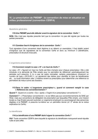 DGEFP – Questions/Réponses PMSMP n°3 – MAJ du 11 février 2016 – Annule et remplace le précédent 34/45
VI. La prescription de PMSMP : la convention de mise en situation en
milieu professionnel (convention CERFA)
Questions générales
110.Une PMSMP peut-elle débuter avant la signature de la convention Cerfa ?
NON. Elle n’est pas réputée prescrite tant que la convention n’a pas été signée par toutes les
parties prenantes.
111.Combien faut-il d’originaux de la convention Cerfa ?
Tout signataire d’une convention étant légitime à en détenir un exemplaire, il faut établir autant
d’originaux que de signataires de la convention Cerfa et donc au minimum 3 (bénéficiaire,
prescripteur et structure d’accueil).
L’organisme prescripteur
112.Comment remplir la case « N° » en haut du Cerfa ?
La case « N° » figurant en haut du Cerfa est libre d’emploi pour chaque prescripteur. Elle a été
introduite à la demande de Pôle emploi pour lui permettre de référencer automatiquement les
périodes qu’il prescrira. Il n’y a pas de cadre normalisé, certains prescripteurs choisiront un
numéro de type « 2015-001 », ou ajouteront des lettres pour identifier le type de bénéficiaires
etc… ou toute information utile. L’initiative revient au prescripteur pour déterminer une référence lui
permettant de mieux suivre ses dossiers.
113.Dans le cadre « L’organisme prescripteur », quand et comment remplir la case
« Référence du conventionnement ?
Quand ? : Quand on a coché « Oui » après « S’agit-il d’un prescripteur conventionné ? »
Comment ? : « Prescripteur conventionné » ne se réfère pas aux conventionnements de SIAE par
l’Etat, mais aux conventions de délégation de prescription par lesquelles Pôle emploi, une mission
locale ou Cap Emploi peuvent autoriser un organisme employant ou accompagnant des personnes
éligibles à la PMSMP, à prescrire lui-même sur un périmètre donné (cf. 2e
alinéa de la notice
explicative du Cerfa).
Le bénéficiaire
114.Le bénéficiaire d’une PMSMP doit-il signer la convention Cerfa ?
OUI. Toute convention CERFA dans laquelle la signature du bénéficiaire manquerait serait réputée
nulle et sans effet.
 