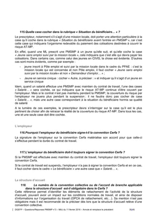 DGEFP – Questions/Réponses PMSMP n°3 – MAJ du 11 février 2016 – Annule et remplace le précédent 35/45
115.Quelle case cocher dans la rubrique « Situation du bénéficiaire… » ?
Le prescripteur, notamment s’il s’agit d’une mission locale, doit porter une attention particulière à la
case qu’il coche dans la rubrique « Situation du bénéficiaire avant l’entrée en PMSMP », car c’est
cette case qui indiquera l’organisme redevable du paiement des cotisations destinées à couvrir le
risque AT-MP.
En effet, quand une ML prescrit une PMSMP à un jeune qu'elle suit, et qu’elle coche la case
« Jeune sans emploi suivi par la mission locale », cela indiquera que c’est elle qui devra payer les
cotisations. Dans certains cas, comme celui des jeunes en CIVIS, la chose est évidente. D’autres
cas sont moins évidents, comme par exemple :
- jeune inscrit à Pôle emploi et suivi par la mission locale dans le cadre du PPAE : c’est la
mission locale qui est concernée et non Pôle emploi, il faut cocher « Jeune sans emploi
suivi par la mission locale» et non « Demandeur d’emploi… » ;
- Jeune en service civique : cocher « Autre, à préciser : » et indiquer qu’il s’agit d’un jeune en
service civique
Idem, quand un salarié effectue une PMSMP avec maintien du contrat de travail, l’une des cases
« Salarié… » sera cochée, ce qui indiquera que le risque AT-MP continue d’être couvert par
l’employeur. Mais si le contrat n’est pas maintenu pendant la PMSMP, la couverture du risque par
l’employeur ne jouera plus pendant la suspension : il ne faudra donc pas cocher de case
« Salarié… », mais une autre case correspondant à la situation du bénéficiaire hormis sa qualité
de salarié
A la lumière de ces exemples, le prescripteur devra s’interroger sur la case qu’il est le plus
pertinent de choisir afin de retracer la réalité de la couverture du risque AT-MP. Dans tous les cas,
une et une seule case doit être cochée.
L’employeur
116.Pourquoi l’employeur du bénéficiaire signe-t-il la convention Cerfa ?
La signature de l’employeur sur la convention Cerfa matérialise son accord pour que celle-ci
s’effectue pendant la durée du contrat de travail.
117.L’employeur du bénéficiaire doit-il toujours signer la convention Cerfa ?
Si la PMSMP est effectuée avec maintien du contrat de travail, l’employeur doit toujours signer la
convention Cerfa.
Si le contrat de travail est suspendu, l’employeur n’a pas à signer la convention Cerfa et en ce cas,
il faut cocher dans le cadre « Le bénéficiaire » une autre case que « Salarié… ».
La structure d’accueil
118. Le numéro de la convention collective ou de l’accord de branche applicable
dans la structure d’accueil est-il obligatoire dans le Cerfa ?
Cette référence permet d’identifier les éléments de rattachement de l’activité de la structure
d’accueil, pouvant avoir un impact sur les conditions normales de travail, et ainsi de disposer
d’informations sur l’organisation du travail (OPCA de rattachement, etc…). Sa mention n’est pas
obligatoire mais il est recommandé de la préciser dès lors que la structure d’accueil relève d’une
convention collective.
 