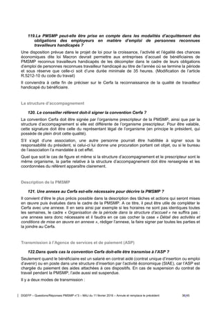 DGEFP – Questions/Réponses PMSMP n°3 – MAJ du 11 février 2016 – Annule et remplace le précédent 36/45
119.La PMSMP peut-elle être prise en compte dans les modalités d’acquittement des
obligations des employeurs en matière d’emploi de personnes reconnues
travailleurs handicapés ?
Une disposition prévue dans le projet de loi pour la croissance, l’activité et l’égalité des chances
économiques dite loi Macron devrait permettre aux entreprises d’accueil de bénéficiaires de
PMSMP reconnus travailleurs handicapés de les décompter dans le cadre de leurs obligations
d’emploi de personnes reconnues travailleur handicapé au titre de l’année où se termine la période
et sous réserve que celle-ci soit d’une durée minimale de 35 heures. (Modification de l’article
R.5212-10 du code du travail)
Il conviendra à cette fin de préciser sur le Cerfa la reconnaissance de la qualité de travailleur
handicapé du bénéficiaire.
La structure d’accompagnement
120. Le conseiller référent doit-il signer la convention Cerfa ?
La convention Cerfa doit être signée par l’organisme prescripteur de la PMSMP, ainsi que par la
structure d’accompagnement si elle est différente de l’organisme prescripteur. Pour être valable,
cette signature doit être celle du représentant légal de l’organisme (en principe le président, qui
possède de plein droit cette qualité).
S’il s’agit d’une association, une autre personne pourrait être habilitée à signer sous la
responsabilité du président, si celui-ci lui donne une procuration portant cet objet, ou si le bureau
de l’association l’a mandatée à cet effet.
Quel que soit le cas de figure et même si la structure d’accompagnement et le prescripteur sont le
même organisme, la partie relative à la structure d’accompagnement doit être renseignée et les
coordonnées du référent apparaître clairement.
Description de la PMSMP
121. Une annexe au Cerfa est-elle nécessaire pour décrire la PMSMP ?
Il convient d’être le plus précis possible dans la description des tâches et actions qui seront mises
en œuvre puis évaluées dans le cadre de la PMSMP. A ce titre, il peut être utile de compléter le
Cerfa avec une annexe. Il en sera ainsi par exemple si les horaires ne sont pas identiques toutes
les semaines, le cadre « Organisation de la période dans la structure d’accueil » ne suffira pas :
une annexe sera donc nécessaire et il faudra en ce cas cocher la case « Détail des activités et
conditions de mise en œuvre en annexe », rédiger l’annexe, la faire signer par toutes les parties et
la joindre au Cerfa.
Transmission à l’Agence de services et de paiement (ASP)
122.Dans quels cas la convention Cerfa doit-elle être transmise à l’ASP ?
Seulement quand le bénéficiaire est un salarié en contrat aidé (contrat unique d’insertion ou emploi
d’avenir) ou en poste dans une structure d’insertion par l’activité économique (SIAE), car l’ASP est
chargée du paiement des aides attachées à ces dispositifs. En cas de suspension du contrat de
travail pendant la PMSMP, l’aide aussi est suspendue.
Il y a deux modes de transmission :
 