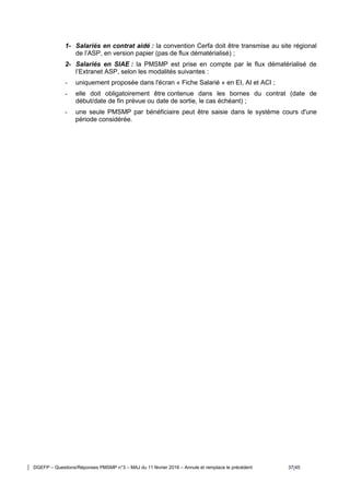 DGEFP – Questions/Réponses PMSMP n°3 – MAJ du 11 février 2016 – Annule et remplace le précédent 37/45
1- Salariés en contrat aidé : la convention Cerfa doit être transmise au site régional
de l’ASP, en version papier (pas de flux dématérialisé) ;
2- Salariés en SIAE : la PMSMP est prise en compte par le flux dématérialisé de
l’Extranet ASP, selon les modalités suivantes :
- uniquement proposée dans l'écran « Fiche Salarié » en EI, AI et ACI ;
- elle doit obligatoirement être contenue dans les bornes du contrat (date de
début/date de fin prévue ou date de sortie, le cas échéant) ;
- une seule PMSMP par bénéficiaire peut être saisie dans le système cours d'une
période considérée.
 