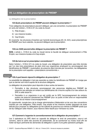 DGEFP – Questions/Réponses PMSMP n°3 – MAJ du 11 février 2016 – Annule et remplace le précédent 38/45
VII. La délégation de prescription de PMSMP
La délégation de la prescription
123.Quels prescripteurs de PMSMP peuvent déléguer la prescription ?
Trois catégories de prescripteurs peuvent déléguer, par une convention, la prescription de PMSMP
en vertu de l’article L. 5135-2 (5°) du code du travail :
1) Pôle Emploi ;
2) Les missions locales ;
3) Cap Emploi.
En revanche les structures d’insertion par l’activité économiques (EI, AI, ACI), aussi prescriptrices
de PMSMP pour leurs salariés, ne peuvent déléguer pas la prescription.
124.Les SIAE peuvent-elles déléguer la prescription de PMSMP ?
NON. L’article L. 5135-2 du code du travail donne la faculté de déléguer exclusivement à Pôle
Emploi, aux missions locales et à Cap emploi.
125.Qu’est-ce qu’un prescripteur conventionné ?
Selon l’article L. 5135-2 (5°) du code du travail, une délégation de prescription peut être donnée
par l’un des trois prescripteurs de plein droit aux organismes employant ou accompagnant des
bénéficiaires de PMSMP. L’autorisation de prescrire étant donnée par convention, les délégataires
de la prescription sont appelés « prescripteurs conventionnés ».
126.A quel besoin répond la délégation de prescription ?
La possibilité de délégation n’est pas associée au statut du bénéficiaire de PMSMP et n’exige pas
que ce dernier soit inscrit auprès de la structure délégante.
La délégation de prescription peut répondre à deux sortes de besoins :
 Permettre à des structures accompagnant des personnes éligibles aux PMSMP de
prescrire ces périodes en évitant aux bénéficiaires de s’inscrire auprès d’un des acteurs du
SPE à cette seule fin ;
 Permettre à un organisme à qui est confié par le SPE l’accompagnement de certains
publics de prescrire directement les PMSMP pour ce public et être ainsi en responsabilité
totale de sa mission d’accompagnement
En opportunité, compte tenu de la charge administrative d’élaboration et de suivi des conventions
induites par une délégation, Pôle emploi, Cap emploi et les missions locales disposent de toute
latitude pour proposer au délégataire qui les sollicite de prescrire eux-mêmes la PMSMP plutôt que
de leur déléguer cette mission, sous réserve d’être réactif pour l’émission du cerfa.
127.Comment s’organise le conventionnement de la délégation de prescription ?
Les 3 opérateurs du SPE étant en capacité de déléguer le droit de prescription, ceux-ci ont
convenu, dans le cadre des accords de partenariats, de se coordonner au niveau local afin de
traiter de façon pertinente les demandes de délégation à partir d’une grille opératoire partagée :
Nouveau !
 