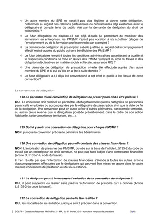 DGEFP – Questions/Réponses PMSMP n°3 – MAJ du 11 février 2016 – Annule et remplace le précédent 39/45
 Un autre membre du SPE ne serait-il pas plus légitime à donner cette délégation,
notamment au regard des relations partenariales ou contractuelles déjà existantes avec le
délégataire et compte tenu du public visé par la demande de délégation du droit de
prescription ?
 Le futur délégataire ne dispose-t-il pas déjà d’outils lui permettant de mobiliser des
immersions en entreprises, les PMSMP n’ayant pas vocation à s’y substituer (stages de
l’enseignement ou de la formation professionnelle par exemple) ?
 La demande de délégation de prescription est-elle justifiée au regard de l’accompagnement
effectif réalisé auprès du public qui sera bénéficiaire des PMSMP ?
 Le futur délégataire remplit-il toutes les conditions administratives garantissant la qualité et
le respect des conditions de mise en œuvre des PMSMP (respect du code du travail et des
obligations déclaratives en matière sociale et fiscale, assurance RC) ?
 Une demande de délégation de prescription a-t-elle été effectuée auprès d’un autre
membre du SPE et si oui qu’elle en a été la suite donnée ?
 Le futur délégataire a-t-il déjà été conventionné à cet effet et quelle a été l’issue de cette
convention ?
La convention de délégation
128.Le périmètre d’une convention de délégation de prescription doit-il être précisé ?
OUI. La convention doit préciser ce périmètre, et obligatoirement quelles catégories de personnes
parmi celle employées ou accompagnées par le délégataire de prescription ainsi que la date de fin
de la délégation. Une convention peut en outre définir d’autres périmètres, par exemple territorial,
ou autres (sous réserve que le délégataire possède préalablement, dans le cadre de son action
habituelle, cette compétence territoriale, etc…).
129.Doit-il y avoir une convention de délégation pour chaque PMSMP ?
NON, puisque la convention précise le périmètre des bénéficiaires.
130.Une convention de délégation peut-elle contenir des clauses financières ?
NON. L’autorisation de prescrire des PMSMP, donnée sur la base de l’article L. 5135-2 du code du
travail par un prescripteur de droit commun, ne peut pas faire l’objet d’une contrepartie financière
(article D. 5135-7 du code du travail).
Il n’en résulte pas que l’interdiction de clauses financières s’étende à toutes les autres actions
d’accompagnement effectuées par le délégataire, qui peuvent être mises en œuvre dans le cadre
d'autres conventions de prestation ou de sous-traitance.
131.Le déléguant peut-il interrompre l’exécution de la convention de délégation ?
OUI, il peut suspendre ou résilier sans préavis l’autorisation de prescrire qu’il a donnée (Article
L.5135-2 du code du travail).
132.La convention de délégation peut-elle être résiliée ?
OUI, les modalités de sa résiliation juridique sont à préciser dans la convention.
 