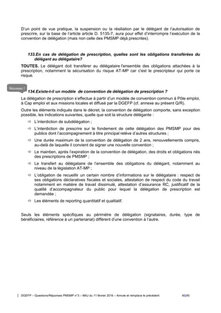 DGEFP – Questions/Réponses PMSMP n°3 – MAJ du 11 février 2016 – Annule et remplace le précédent 40/45
D’un point de vue pratique, la suspension ou la résiliation par le délégant de l’autorisation de
prescrire, sur la base de l’article article D. 5135-7, aura pour effet d’interrompre l’exécution de la
convention de délégation (mais non celle des PMSMP déjà prescrites).
133.En cas de délégation de prescription, quelles sont les obligations transférées du
délégant au délégataire?
TOUTES. Le délégant doit transférer au délégataire l'ensemble des obligations attachées à la
prescription, notamment la sécurisation du risque AT-MP car c'est le prescripteur qui porte ce
risque.
134.Existe-t-il un modèle de convention de délégation de prescription ?
La délégation de prescription s’effectue à partir d’un modèle de convention commun à Pôle emploi,
à Cap emploi et aux missions locales et diffusé par la DGEFP (cf. annexe au présent Q/R).
Outre les éléments indiqués dans le décret, la convention de délégation comporte, sans exception
possible, les indications suivantes, quelle que soit la structure délégante :
 L’interdiction de subdélégation ;
 L’interdiction de prescrire sur le fondement de cette délégation des PMSMP pour des
publics dont l’accompagnement à titre principal relève d’autres structures ;
 Une durée maximum de la convention de délégation de 2 ans, renouvellements compris,
au-delà de laquelle il convient de signer une nouvelle convention ;
 Le maintien, après l’expiration de la convention de délégation, des droits et obligations nés
des prescriptions de PMSMP ;
 Le transfert au délégataire de l’ensemble des obligations du délégant, notamment au
niveau de la législation AT-MP ;
 L’obligation de recueillir un certain nombre d’informations sur le délégataire : respect de
ses obligations déclaratives fiscales et sociales, attestation de respect du code du travail
notamment en matière de travail dissimulé, attestation d’assurance RC, justificatif de la
qualité d’accompagnateur du public pour lequel la délégation de prescription est
demandée ;
 Les éléments de reporting quantitatif et qualitatif.
Seuls les éléments spécifiques au périmètre de délégation (signataires, durée, type de
bénéficiaires, référence à un partenariat) diffèrent d’une convention à l’autre.
Nouveau !
 