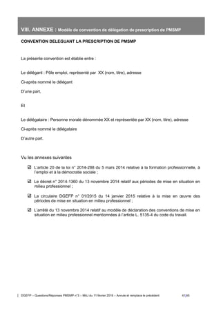 DGEFP – Questions/Réponses PMSMP n°3 – MAJ du 11 février 2016 – Annule et remplace le précédent 41/45
VIII. ANNEXE : Modèle de convention de délégation de prescription de PMSMP
CONVENTION DELEGUANT LA PRESCRIPTION DE PMSMP
La présente convention est établie entre :
Le délégant : Pôle emploi, représenté par XX (nom, titre), adresse
Ci-après nommé le délégant
D’une part,
Et
Le délégataire : Personne morale dénommée XX et représentée par XX (nom, titre), adresse
Ci-après nommé le délégataire
D’autre part.
Vu les annexes suivantes
L’article 20 de la loi n° 2014-288 du 5 mars 2014 relative à la formation professionnelle, à
l’emploi et à la démocratie sociale ;
Le décret n° 2014-1360 du 13 novembre 2014 relatif aux périodes de mise en situation en
milieu professionnel ;
La circulaire DGEFP n° 01/2015 du 14 janvier 2015 relative à la mise en œuvre des
périodes de mise en situation en milieu professionnel ;
L’arrêté du 13 novembre 2014 relatif au modèle de déclaration des conventions de mise en
situation en milieu professionnel mentionnées à l’article L. 5135-4 du code du travail.
 