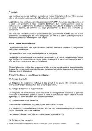 DGEFP – Questions/Réponses PMSMP n°3 – MAJ du 11 février 2016 – Annule et remplace le précédent 42/45
Préambule
La présente convention est établie en application de l’article 20 de la loi du 5 mars 2014 susvisée
relative à la formation professionnelle, à l'emploi et à la démocratie sociale.
La période de mise en situation en milieu professionnel (PMSMP) fixe un cadre juridique unique et
sécurisé pour permettre à toute personne bénéficiant d’un accompagnement social ou
professionnel de se confronter à des situations réelles de travail, ce afin de découvrir un métier ou
un secteur d’activité, de confirmer un projet professionnel ou d’initier une démarche de
recrutement.
Tout acteur de l’insertion sociale ou professionnelle peut prescrire ces PMSMP, pour les publics
qu’il emploie ou accompagne, s’il a reçu délégation à cet effet de la part de certains prescripteurs
mentionnés dans la loi, dont fait partie Pôle emploi.
Article 1. Objet de la convention
La présente convention a pour objet de fixer les modalités de mise en œuvre de la délégation de
prescription de la PMSMP.
Elle ne peut faire l’objet d’une sous-délégation par le délégataire.
Le délégataire ne peut prendre un engagement au nom et pour le compte du délégant et s’engage
à ne rien faire qui puisse induire en erreur un tiers à cet égard, ni prendre aucun engagement, ni
offrir une quelconque garantie au nom du délégant.
Elle peut s’inscrire à ce titre dans un partenariat plus large de complémentarité d’expertises et/ou
de savoir-faire avec le délégataire (référence à tout accord, convention de partenariat ou protocole
déjà signé avec le délégataire).
Article 2. Conditions et modalités de la délégation
2.1. Principe de gratuité
La délégation de prescription s’effectue à titre gratuit. Il ne pourra être demandé aucune
contrepartie financière à la signature de la présente convention.
2.2. Principe de discrétion et de confidentialité
Le délégataire ne communiquera aucun document ou renseignement concernant la personne
bénéficiant d’une PMSMP, qu’elle ait ou non le statut de demandeur d’emploi, sinon de manière
légitime pour la bonne exécution de la présente convention.
2.3. Durée maximale d’une convention
Une convention de délégation de prescription ne peut excéder deux ans.
Si la convention a une durée inférieure à deux ans, elle peut être renouvelée par voie d’avenants
jusqu’à l’atteinte de cette durée maximale.
La présente convention prend effet le XXX et arrivera à échéance le XXX.
2.4. Echéance d’une convention
 
