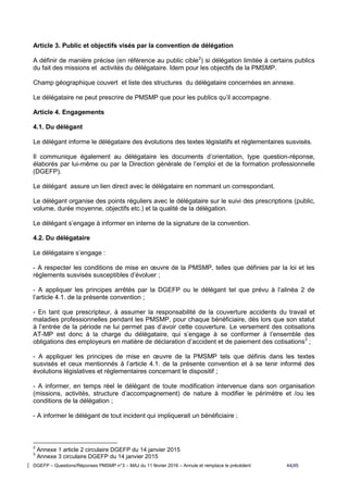 DGEFP – Questions/Réponses PMSMP n°3 – MAJ du 11 février 2016 – Annule et remplace le précédent 44/45
Article 3. Public et objectifs visés par la convention de délégation
A définir de manière précise (en référence au public cible2
) si délégation limitée à certains publics
du fait des missions et activités du délégataire. Idem pour les objectifs de la PMSMP.
Champ géographique couvert et liste des structures du délégataire concernées en annexe.
Le délégataire ne peut prescrire de PMSMP que pour les publics qu’il accompagne.
Article 4. Engagements
4.1. Du délégant
Le délégant informe le délégataire des évolutions des textes législatifs et réglementaires susvisés.
Il communique également au délégataire les documents d’orientation, type question-réponse,
élaborés par lui-même ou par la Direction générale de l’emploi et de la formation professionnelle
(DGEFP).
Le délégant assure un lien direct avec le délégataire en nommant un correspondant.
Le délégant organise des points réguliers avec le délégataire sur le suivi des prescriptions (public,
volume, durée moyenne, objectifs etc.) et la qualité de la délégation.
Le délégant s’engage à informer en interne de la signature de la convention.
4.2. Du délégataire
Le délégataire s’engage :
- A respecter les conditions de mise en œuvre de la PMSMP, telles que définies par la loi et les
règlements susvisés susceptibles d’évoluer ;
- A appliquer les principes arrêtés par la DGEFP ou le délégant tel que prévu à l’alinéa 2 de
l’article 4.1. de la présente convention ;
- En tant que prescripteur, à assumer la responsabilité de la couverture accidents du travail et
maladies professionnelles pendant les PMSMP, pour chaque bénéficiaire, dès lors que son statut
à l’entrée de la période ne lui permet pas d’avoir cette couverture. Le versement des cotisations
AT-MP est donc à la charge du délégataire, qui s’engage à se conformer à l’ensemble des
obligations des employeurs en matière de déclaration d’accident et de paiement des cotisations3
;
- A appliquer les principes de mise en œuvre de la PMSMP tels que définis dans les textes
susvisés et ceux mentionnés à l’article 4.1. de la présente convention et à se tenir informé des
évolutions législatives et règlementaires concernant le dispositif ;
- A informer, en temps réel le délégant de toute modification intervenue dans son organisation
(missions, activités, structure d’accompagnement) de nature à modifier le périmètre et /ou les
conditions de la délégation ;
- A informer le délégant de tout incident qui impliquerait un bénéficiaire ;
2
Annexe 1 article 2 circulaire DGEFP du 14 janvier 2015
3
Annexe 3 circulaire DGEFP du 14 janvier 2015
 