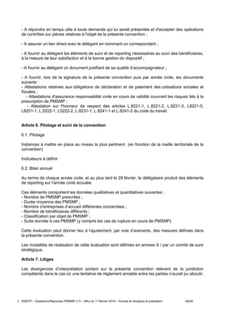 DGEFP – Questions/Réponses PMSMP n°3 – MAJ du 11 février 2016 – Annule et remplace le précédent 45/45
- A répondre en temps utile à toute demande qui lui serait présentée et d'accepter des opérations
de contrôles sur pièces relatives à l'objet de la présente convention ;
- A assurer un lien direct avec le délégant en nommant un correspondant ;
- A fournir au délégant les éléments de suivi et de reporting nécessaires au suivi des bénéficiaires,
à la mesure de leur satisfaction et à la bonne gestion du dispositif ;
- A fournir au délégant un document justifiant de sa qualité d’accompagnateur ;
- A fournir, lors de la signature de la présente convention puis par année civile, les documents
suivants :
- Attestations relatives aux obligations de déclaration et de paiement des cotisations sociales et
fiscales ;
- Attestations d'assurance responsabilité civile en cours de validité couvrant les risques liés à la
prescription de PMSMP ;
- Attestation sur l'honneur de respect des articles L.8221-1, L.8221-2, L.8221-3, L8221-5,
L8251-1, L.5222-1, L5222-2, L.8231-1, L.8241-1 et L.8241-2 du code du travail.
Article 6. Pilotage et suivi de la convention
6.1. Pilotage
Instances à mettre en place au niveau le plus pertinent (en fonction de la maille territoriale de la
convention)
Indicateurs à définir
6.2. Bilan annuel
Au terme de chaque année civile, et au plus tard le 28 février, le délégataire produit des éléments
de reporting sur l’année civile écoulée.
Ces éléments comportent les données qualitatives et quantitatives suivantes :
- Nombre de PMSMP prescrites ;
- Durée moyenne des PMSMP ;
- Nombre d’entreprises d’accueil différentes concernées ;
- Nombre de bénéficiaires différents ;
- Classification par objet de PMSMP ;
- Suite donnée à ces PMSMP (y compris les cas de rupture en cours de PMSMP).
Cette évaluation peut donner lieu à l’ajustement, par voie d’avenants, des mesures définies dans
la présente convention.
Les modalités de réalisation de cette évaluation sont définies en annexe X / par un comité de suivi
stratégique.
Article 7. Litiges
Les divergences d’interprétation portant sur la présente convention relèvent de la juridiction
compétente dans le cas où une tentative de règlement amiable entre les parties n’aurait pu aboutir.
 