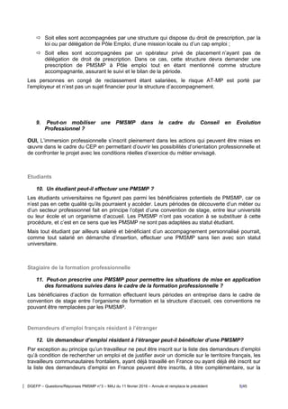 DGEFP – Questions/Réponses PMSMP n°3 – MAJ du 11 février 2016 – Annule et remplace le précédent 5/45
 Soit elles sont accompagnées par une structure qui dispose du droit de prescription, par la
loi ou par délégation de Pôle Emploi, d’une mission locale ou d’un cap emploi ;
 Soit elles sont accompagnées par un opérateur privé de placement n’ayant pas de
délégation de droit de prescription. Dans ce cas, cette structure devra demander une
prescription de PMSMP à Pôle emploi tout en étant mentionné comme structure
accompagnante, assurant le suivi et le bilan de la période.
Les personnes en congé de reclassement étant salariées, le risque AT-MP est porté par
l’employeur et n’est pas un sujet financier pour la structure d’accompagnement.
9. Peut-on mobiliser une PMSMP dans le cadre du Conseil en Evolution
Professionnel ?
OUI, L’immersion professionnelle s’inscrit pleinement dans les actions qui peuvent être mises en
œuvre dans le cadre du CEP en permettant d’ouvrir les possibilités d’orientation professionnelle et
de confronter le projet avec les conditions réelles d’exercice du métier envisagé.
Etudiants
10. Un étudiant peut-il effectuer une PMSMP ?
Les étudiants universitaires ne figurent pas parmi les bénéficiaires potentiels de PMSMP, car ce
n’est pas en cette qualité qu’ils pourraient y accéder. Leurs périodes de découverte d’un métier ou
d’un secteur professionnel fait en principe l’objet d’une convention de stage, entre leur université
ou leur école et un organisme d’accueil. Les PMSMP n’ont pas vocation à se substituer à cette
procédure, et c’est en ce sens que les PMSMP ne sont pas adaptées au statut étudiant.
Mais tout étudiant par ailleurs salarié et bénéficiant d’un accompagnement personnalisé pourrait,
comme tout salarié en démarche d’insertion, effectuer une PMSMP sans lien avec son statut
universitaire.
Stagiaire de la formation professionnelle
11. Peut-on prescrire une PMSMP pour permettre les situations de mise en application
des formations suivies dans le cadre de la formation professionnelle ?
Les bénéficiaires d’action de formation effectuent leurs périodes en entreprise dans le cadre de
convention de stage entre l’organisme de formation et la structure d’accueil, ces conventions ne
pouvant être remplacées par les PMSMP.
Demandeurs d’emploi français résidant à l’étranger
12. Un demandeur d’emploi résidant à l’étranger peut-il bénéficier d’une PMSMP?
Par exception au principe qu’un travailleur ne peut être inscrit sur la liste des demandeurs d’emploi
qu’à condition de rechercher un emploi et de justifier avoir un domicile sur le territoire français, les
travailleurs communautaires frontaliers, ayant déjà travaillé en France ou ayant déjà été inscrit sur
la liste des demandeurs d’emploi en France peuvent être inscrits, à titre complémentaire, sur la
 