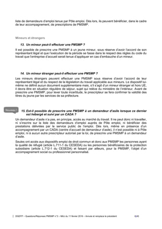 DGEFP – Questions/Réponses PMSMP n°3 – MAJ du 11 février 2016 – Annule et remplace le précédent 6/45
liste de demandeurs d’emploi tenue par Pôle emploi. Dès lors, ils peuvent bénéficier, dans le cadre
de leur accompagnement, de prescriptions de PMSMP.
Mineurs et étrangers
13. Un mineur peut-il effectuer une PMSMP ?
Il est possible de prescrire une PMSMP à un jeune mineur, sous réserve d’avoir l’accord de son
représentant légal et que l’exécution de la période se fasse dans le respect des règles du code du
travail que l’entreprise d’accueil serait tenue d’appliquer en cas d’embauche d’un mineur.
14. Un mineur étranger peut-il effectuer une PMSMP ?
Les mineurs étrangers peuvent effectuer une PMSMP sous réserve d’avoir l’accord de leur
représentant légal et du respect de la législation du travail applicable aux mineurs. Le dispositif lui-
même ne définit aucun document supplémentaire mais, s’il s’agit d’un mineur étranger et hors UE,
il devra être en situation régulière de séjour, sujet qui relève du ministère de l’intérieur. Avant de
prescrire une PMSMP, pour lever toute incertitude, le prescripteur se fera confirmer la validité des
titres du jeune par les services de sa préfecture.
15. Est-il possible de prescrire une PMSMP à un demandeur d’asile lorsque ce dernier
est hébergé et suivi par un CADA ?
Un demandeur d’asile n’a pas, en principe, accès au marché du travail. Il ne peut donc ni travailler,
ni s’inscrire sur la liste des demandeurs d’emploi auprès de Pôle emploi, ni bénéficier des
prestations délivrées par le service public de l’emploi. Dès lors, même en présence d’un
accompagnement par un CADA (centre d’accueil de demandeur d’asile), il n’est possible ni à Pôle
emploi, ni à aucun autre prescripteur autorisé par la loi, de prescrire une PMSMP à un demandeur
d’asile.
Seules ont accès aux dispositifs emploi de droit commun et donc aux PMSMP les personnes ayant
la qualité de réfugié (article L.711-1 du CESEDA) ou les personnes bénéficiaires de la protection
subsidiaire (article L.712-1 du CESEDA) et faisant par ailleurs, pour la PMSMP, l’objet d’un
accompagnement social ou professionnel personnalisé.
Nouveau !
 