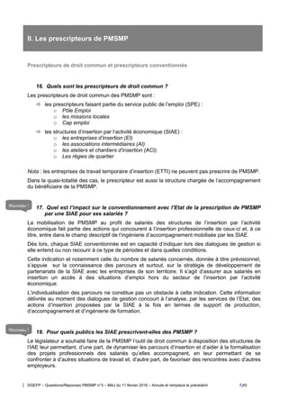 DGEFP – Questions/Réponses PMSMP n°3 – MAJ du 11 février 2016 – Annule et remplace le précédent 7/45
II. Les prescripteurs de PMSMP
Prescripteurs de droit commun et prescripteurs conventionnés
16. Quels sont les prescripteurs de droit commun ?
Les prescripteurs de droit commun des PMSMP sont :
 les prescripteurs faisant partie du service public de l’emploi (SPE) :
o Pôle Emploi
o les missions locales
o Cap emploi
 les structures d’insertion par l’activité économique (SIAE) :
o les entreprises d’insertion (EI)
o les associations intermédiaires (AI)
o les ateliers et chantiers d’insertion (ACI).
o Les régies de quartier
Nota : les entreprises de travail temporaire d’insertion (ETTI) ne peuvent pas prescrire de PMSMP.
Dans la quasi-totalité des cas, le prescripteur est aussi la structure chargée de l’accompagnement
du bénéficiaire de la PMSMP.
17. Quel est l’impact sur le conventionnement avec l’Etat de la prescription de PMSMP
par une SIAE pour ses salariés ?
La mobilisation de PMSMP au profit de salariés des structures de l’insertion par l’activité
économique fait partie des actions qui concourent à l’insertion professionnelle de ceux-ci et, à ce
titre, entre dans le champ descriptif de l’ingénierie d’accompagnement mobilisée par les SIAE.
Dès lors, chaque SIAE conventionnée est en capacité d’indiquer lors des dialogues de gestion si
elle entend ou non recourir à ce type de périodes et dans quelles conditions.
Cette indication et notamment celle du nombre de salariés concernés, donnée à titre prévisionnel,
s’appuie sur la connaissance des parcours et surtout, sur la stratégie de développement de
partenariats de la SIAE avec les entreprises de son territoire. Il s’agit d’assurer aux salariés en
insertion un accès à des situations d’emploi hors du secteur de l’insertion par l’activité
économique.
L’individualisation des parcours ne constitue pas un obstacle à cette indication. Cette information
délivrée au moment des dialogues de gestion concourt à l’analyse, par les services de l’Etat, des
actions d’insertion proposées par la SIAE à la fois en termes de support de production,
d’accompagnement et d’ingénierie de formation.
18. Pour quels publics les SIAE prescrivent-elles des PMSMP ?
Le législateur a souhaité faire de la PMSMP l’outil de droit commun à disposition des structures de
l’IAE leur permettant, d’une part, de dynamiser les parcours d’insertion et d’aider à la formalisation
des projets professionnels des salariés qu’elles accompagnent, en leur permettant de se
confronter à d’autres situations de travail et, d’autre part, de favoriser des rencontres avec d’autres
employeurs.
Nouveau !
Nouveau !
 
